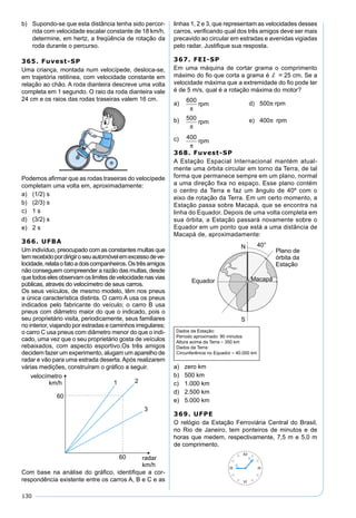 130
b) Supondo-se que esta distância tenha sido percor-
rida com velocidade escalar constante de 18 km/h,
determine, em hertz, a freqüência de rotação da
roda durante o percurso.
365. Fuvest-SP
Uma criança, montada num velocípede, desloca-se,
em trajetória retilínea, com velocidade constante em
relação ao chão. A roda dianteira descreve uma volta
completa em 1 segundo. O raio da roda dianteira vale
24 cm e os raios das rodas traseiras valem 16 cm.
Podemos aﬁrmar que as rodas traseiras do velocípede
completam uma volta em, aproximadamente:
a) (1/2) s
b) (2/3) s
c) 1 s
d) (3/2) s
e) 2 s
366. UFBA
Um indivíduo, preocupado com as constantes multas que
temrecebidopordirigiroseuautomóvelemexcessodeve-
locidade,relataofatoadoiscompanheiros.Ostrêsamigos
não conseguem compreender a razão das multas, desde
quetodoselesobservamoslimitesdevelocidadenasvias
públicas, através do velocímetro de seus carros.
Os seus veículos, de mesmo modelo, têm nos pneus
a única característica distinta. O carro A usa os pneus
indicados pelo fabricante do veículo; o carro B usa
pneus com diâmetro maior do que o indicado, pois o
seu proprietário visita, periodicamente, seus familiares
no interior, viajando por estradas e caminhos irregulares;
o carro C usa pneus com diâmetro menor do que o indi-
cado, uma vez que o seu proprietário gosta de veículos
rebaixados, com aspecto esportivo.Os três amigos
decidem fazer um experimento, alugam um aparelho de
radar e vão para uma estrada deserta.Após realizarem
várias medições, construíram o gráﬁco a seguir.
Com base na análise do gráﬁco, identiﬁque a cor-
respondência existente entre os carros A, B e C e as
linhas 1, 2 e 3, que representam as velocidades desses
carros, veriﬁcando qual dos três amigos deve ser mais
precavido ao circular em estradas e avenidas vigiadas
pelo radar. Justiﬁque sua resposta.
367. FEI-SP
Em uma máquina de cortar grama o comprimento
máximo do ﬁo que corta a grama é d = 25 cm. Se a
velocidade máxima que a extremidade do ﬁo pode ter
é de 5 m/s, qual é a rotação máxima do motor?
a)
600
π
rpm d) 500π rpm
b) 500
π
rpm e) 400π rpm
c) 400
π
rpm
368. Fuvest-SP
A Estação Espacial Internacional mantém atual-
mente uma órbita circular em torno da Terra, de tal
forma que permanece sempre em um plano, normal
a uma direção ﬁxa no espaço. Esse plano contém
o centro da Terra e faz um ângulo de 40º com o
eixo de rotação da Terra. Em um certo momento, a
Estação passa sobre Macapá, que se encontra na
linha do Equador. Depois de uma volta completa em
sua órbita, a Estação passará novamente sobre o
Equador em um ponto que está a uma distância de
Macapá de, aproximadamente:
Dados da Estação:
Período aproximado: 90 minutos
Altura acima da Terra ≈ 350 km
Dados da Terra:
Circunferência no Equador ≈ 40.000 km
a) zero km
b) 500 km
c) 1.000 km
d) 2.500 km
e) 5.000 km
369. UFPE
O relógio da Estação Ferroviária Central do Brasil,
no Rio de Janeiro, tem ponteiros de minutos e de
horas que medem, respectivamente, 7,5 m e 5,0 m
de comprimento.
 