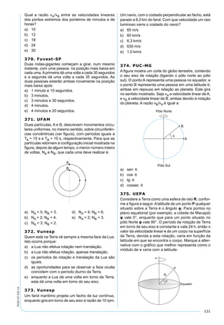 131
PV2D-07-FIS-14
Qual a razão vA/vB entre as velocidades lineares
dos pontos extremos dos ponteiros de minutos e de
horas?
a) 10
b) 12
c) 18
d) 24
e) 30
370. Fuvest-SP
Duas rodas-gigantes começam a girar, num mesmo
instante, com uma pessoa na posição mais baixa em
cada uma.Aprimeira dá uma volta a cada 30 segundos
e a segunda dá uma volta a cada 35 segundos. As
duas pessoas estarão ambas novamente na posição
mais baixa após:
a) 1 minuto e 10 segundos.
b) 3 minutos.
c) 3 minutos e 30 segundos.
d) 4 minutos.
e) 4 minutos e 20 segundos.
371. UFAM
Duas partículas, A e B, descrevem movimentos circu-
lares uniformes, no mesmo sentido, sobre circunferên-
cias concêntricas (ver ﬁgura), com períodos iguais a
TA = 15 s e TB = 10 s, respectivamente. Para que as
partículas retornem à conﬁguração inicial mostrada na
ﬁgura, depois de algum tempo, o menor número inteiro
de voltas, NA e NB, que cada uma deve realizar é:
a) NA = 5; NB = 3. d) NA = 4; NB = 6.
b) NA = 2; NB = 4. e) NA = 2; NB = 3.
c) NA = 3; NB = 2.
372. Vunesp
Quem está na Terra vê sempre a mesma face da Lua.
Isto ocorre porque:
a) a Lua não efetua rotação nem translação.
b) a Lua não efetua rotação, apenas translação.
c) os períodos de rotação e translação da Lua são
iguais.
d) as oportunidades para se observar a face oculta
coincidem com o período diurno da Terra.
e) enquanto a Lua dá uma volta em torno da Terra,
esta dá uma volta em torno do seu eixo.
373. Vunesp
Um farol marítimo projeta um facho de luz contínuo,
enquanto gira em torno de seu eixo à razão de 10 rpm.
Um navio, com o costado perpendicular ao facho, está
parado a 6,0 km do farol. Com que velocidade um raio
luminoso varre o costado do navio?
a) 60 m/s
b) 60 km/s
c) 6,3 km/s
d) 630 m/s
e) 1,0 km/s
374. PUC-MG
A ﬁgura mostra um corte do globo terrestre, contendo
o seu eixo de rotação (ligando o pólo norte ao pólo
sul). O ponto A representa uma pessoa no equador, e
o ponto B representa uma pessoa em uma latitude θ,
ambas em repouso em relação ao planeta. Este gira
no sentido mostrado. Seja vA a velocidade linear de A,
e vB a velocidade linear de B, ambas devido à rotação
do planeta. A razão vB/vA é igual a:
a) sen θ
b) cos θ
c) tg θ
d) cossec θ
375. UEPA
Considere a Terra como uma esfera de raio R, confor-
me a ﬁgura a seguir. A latitude de um ponto P qualquer
situado sobre a Terra é o ângulo φ. Para pontos no
plano equatorial (por exemplo, a cidade de Macapá)
φ vale 0°, enquanto que para um ponto situado no
pólo Norte φ vale 90°. O período de rotação de Terra
em torno de seu eixo é constante e vale 24 h, então o
valor da velocidade linear v de um corpo na superfície
da Terra, devida a esta rotação, varia em função da
latitude em que se encontra o corpo. Marque a alter-
nativa com o gráfico que melhor representa como o
módulo de v varia com a latitude:
 