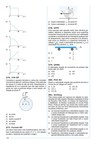 132
a)
b)
c)
d)
e)
376. ITA-SP
Considere o equador terrestre e, sobre ele, montada
uma torre de altura H, conforme a ﬁgura. Uma partícula
de massa m é solta do alto da torre. Desprezando a
resistência do ar e supondo que não haja ventos, o
ponto em que a partícula atinge o solo estará, em
relação ao ponto P:
a) ao norte.
b) ao sul.
c) sobre o ponto P.
d) ao oeste.
e) ao leste.
377. Fuvest-SP
Um disco roda sobre uma superfície plana, sem des-
lizar. A velocidade de seu centro O é . Em relação
ao plano, responda às questões a seguir.
a) Qual a velocidade do ponto A?
b) Qual a velocidade do ponto B?
378. UFPI
Uma prancha está apoiada sobre dois cilindros pa-
ralelos, idênticos e dispostos sobre uma superfície
horizontal. Empurrando-se a prancha com velocidade
constante e considerando-se inexistente qualquer tipo
de deslizamento, seja entre a prancha e os cilindros,
seja entre os cilindros e a superfície horizontal, a
relação vp/vc, entre a velocidade da prancha, vp, e a
velocidade dos cilindros, vc, será:
a) 2 d)
1
2
b) 1,5 e)
1
4
c) 1
379. UFRN
A velocidade angular do movimento do ponteiro das
horas vale, em rad/h:
a) π/24 d) π/4
b) π/12 e) π/3
c) π/6
380. PUC-RJ
Qual é a velocidade angular dos ponteiros de hora e
minuto de um relógio em rad/h?
a) π, 2π d) π/6, 2π
b) π/2, π e) π/6, π
c) π/2, 2π
381. Unifesp
Três corpos estão em repouso em relação ao solo,
situados em três cidades: Macapá, localizada na linha
do Equador, São Paulo, no trópico de Capricórnio,
e Selekhard, na Rússia, localizada no círculo Polar
Ártico. Pode-se aﬁrmar que esses três corpos giram
em torno do eixo da Terra descrevendo movimentos
circulares uniformes, com:
a) as mesmas freqüência e velocidade angular, mas
o corpo localizado em Macapá tem a maior velo-
cidade tangencial.
b) as mesmas freqüência e velocidade angular, mas
o corpo localizado em São Paulo tem a maior
velocidade tangencial.
c) as mesmas freqüência e velocidade angular, mas
o corpo localizado em Selekhard tem a maior
velocidade tangencial.
d) as mesmas freqüência, velocidade angular e ve-
locidade tangencial, em qualquer cidade.
e) freqüência, velocidade angular e velocidade tan-
gencial diferentes entre si, em cada cidade.
 