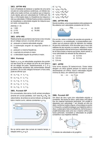 133
PV2D-07-FIS-14
382. UFTM-MG
Com a ﬁnalidade de destacar a rapidez de uma serra
circular em cortar pedras e cerâmicas, um folheto res-
salta uma noção confusa, ao explicar que a máquina,
muito rápida, gira com velocidade de 13.000 rpm. De
fato, a informação dada é a freqüência da máquina e
não sua velocidade. O folheto ﬁcaria correto e coerente
se ressaltasse a velocidade angular da máquina que,
em rad/s, corresponde a:
(Admita π = 3)
a) 1.300 d) 39.000
b) 2.170 e) 78.000
c) 26.000
383. UFU-MG
Relativamente aos ponteiros das horas e dos minutos
de um relógio comum, é correto aﬁrmar que:
a) possuem a mesma velocidade angular.
b) a aceleração angular do segundo ponteiro é
maior.
c) possuem a mesma freqüência.
d) o período do primeiro é maior.
e) a velocidade angular do primeiro é maior.
384. Vunesp
Sejam ω1 e ω2 as velocidades angulares dos pontei-
ros das horas de um relógio da torre de uma igreja e
de um relógio de pulso, respectivamente, e v1 e v2
as velocidades escalares das extremidades desses
ponteiros. Se os dois relógios fornecem a hora certa,
pode-se aﬁrmar que:
a) ω1 = ω2 e v1 = v2
b) ω1 = ω2 e v1 > v2
c) ω1 > ω2 e v1 = v2
d) ω1 > ω2 e v1 > v2
e) ω1 < ω2 e v1 < v2
385. Fuvest-SP
Em uma estrada, dois carros, A e B, entram simultane-
amente em curvas paralelas, com raios RA e RB. Os
velocímetros de ambos os carros indicam, ao longo de
todo o trecho curvo, valores constantes vA e vB.
Se os carros saem das curvas ao mesmo tempo, a
relação entre vA e vB é:
a) vA = vB
b) vA/vB = RA/ RB
c) vA/vB = (RA/ RB)2
d) vA/vB = RB/ RA
e) vA/vB = (RB/ RA)2
386. UFTM-MG
Devido à prática, uma empacotadeira retira pedaços de
ﬁta adesiva com velocidade constante de 0,6 m/s.
Em um dia, como o número de pacotes era grande, a
ﬁta acabou e, na substituição, a empacotadeira per-
cebeu que só possuía rolos de diâmetro da metade
do que era costumeiro. A ﬁm de evitar que o novo rolo
saltasse de seu encaixe no suporte, adaptou o modo
com que extraía a ﬁta de forma que a velocidade angu-
lar do disco fosse a mesma que antes. Assim sendo, a
nova velocidade de retirada da ﬁta adesiva é:
a) 1,2 m/s d) 0,3 m/s
b) 0,6 m/s e) 0,2 m/s
c) 0,4 m/s
387. UFPE
Uma arma dispara 30 balas/minuto. Estas balas
atingem um disco girante sempre no mesmo ponto
atravessando um orifício. Qual a velocidade angular
mínima do disco, em radianos por minuto?
388. Fuvest-SP
Um disco de raio r gira com velocidade angular ω
constante. Na borda do disco, está presa uma placa
ﬁna de material facilmente perfurável. Um projétil é
disparado com velocidade v

em direção ao eixo do
disco, conforme mostra a ﬁgura, e fura a placa no ponto
A. Enquanto o projétil prossegue sua trajetória sobre o
disco, a placa gira meia circunferência, de forma que o
projétil atravessa mais uma vez o mesmo orifício que
havia perfurado. Considere a velocidade do projétil
constante e sua trajetória retilínea.
O módulo da velocidade v do projétil é:
 