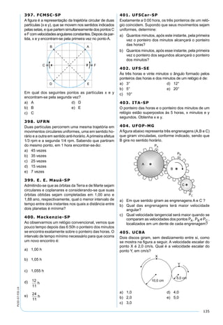135
PV2D-07-FIS-14
397. FCMSC-SP
A ﬁgura é a representação da trajetória circular de duas
partículas (x e y), que se movem nos sentidos indicados
pelas setas, e que partem simultaneamente dos pontos C
eFcomvelocidadesangularesconstantes.Depoisdapar-
tida, x e y encontram-se pela primeira vez no ponto A.
Em qual dos seguintes pontos as partículas x e y
encontram-se pela segunda vez?
a) A d) D
b) B e) E
c) C
398. UFRN
Duas partículas percorrem uma mesma trajetória em
movimentos circulares uniformes, uma em sentido ho-
rário e a outra em sentido anti-horário.Aprimeira efetua
1/3 rpm e a segunda 1/4 rpm. Sabendo que partiram
do mesmo ponto, em 1 hora encontrar-se-ão:
a) 45 vezes
b) 35 vezes
c) 25 vezes
d) 15 vezes
e) 7 vezes
399. E. E. Mauá-SP
Admitindo-se que as órbitas da Terra e de Marte sejam
circulares e coplanares e considerando-se que suas
órbitas obtidas sejam completadas em 1,00 ano e
1,88 ano, respectivamente, qual o menor intervalo de
tempo entre dois instantes nos quais a distância entre
dois planetas é mínima?
400. Mackenzie-SP
Ao observarmos um relógio convencional, vemos que
pouco tempo depois das 6:50h o ponteiro dos minutos
se encontra exatamente sobre o ponteiro das horas. O
intervalo de tempo mínimo necessário para que ocorra
um novo encontro é:
a) 1,00 h
b) 1,05 h
c) 1,055 h
d) 12
11
h
e) 24
11
h
401. UFSCar-SP
Exatamente a 0:00 hora, os três ponteiros de um reló-
gio coincidem. Supondo que seus movimentos sejam
uniformes, determine:
a) Quantos minutos, após este instante, pela primeira
vez o ponteiro dos minutos alcançará o ponteiro
das horas?
b) Quantos minutos, após esse instante, pela primeira
vez o ponteiro dos segundos alcançará o ponteiro
dos minutos?
402. UFS-SE
Às três horas e vinte minutos o ângulo formado pelos
ponteiros das horas e dos minutos de um relógio é de:
a) 3° d) 12°
b) 5° e) 20°
c) 10°
403. ITA-SP
O ponteiro das horas e o ponteiro dos minutos de um
relógio estão superpostos às 5 horas, x minutos e y
segundos. Obtenha x e y.
404. UFOP-MG
A ﬁgura abaixo representa três engrenagens (A,B e C)
que giram vinculadas, conforme indicado, sendo que
B gira no sentido horário.
a) Em que sentido giram as engrenagens A e C ?
b) Qual das engrenagens terá maior velocidade
angular?
c) Qual velocidade tangencial será maior quando se
comparam as velocidades dos pontos PA , PB e PC ,
localizados em um dente de cada engrenagem?
405. UCBA
Dois discos giram, sem deslizamento entre si, como
se mostra na ﬁgura a seguir. A velocidade escalar do
ponto X é 2,0 cm/s. Qual é a velocidade escalar do
ponto Y, em cm/s?
a) 1,0 d) 4,0
b) 2,0 e) 5,0
c) 3,0
 