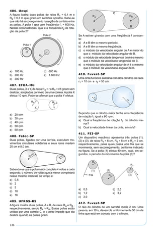 136
406. Uespi
A ﬁgura ilustra duas polias de raios R1 = 0,1 m e
R2 = 0,3 m que giram em sentidos opostos. Sabe-se
que não há escorregamento na região de contato entre
as polias. A polia 1 gira com freqüência f1 = 600 Hz.
Nestas circunstâncias, qual é a freqüência f2 de rota-
ção da polia 2?
a) 100 Hz d) 600 Hz
b) 200 Hz e) 1.800 Hz
c) 300 Hz
407. EFOA-MG
Duas polias, X e Y, de raios RX = r e RY = r/6 giram sem
deslizar, acopladas por meio de uma correia. A polia X
efetua 10 rpm. Pode-se aﬁrmar que a polia Y efetua:
a) 20 rpm
b) 30 rpm
c) 40 rpm
d) 50 rpm
e) 60 rpm
408. Fatec-SP
Duas polias, ligadas por uma correia, executam mo-
vimentos circulares solidários e seus raios medem
20 cm e 8,0 cm.
Sabendo-se que a polia maior completa 4 voltas a cada
segundo, o número de voltas que a menor completará
nesse mesmo intervalo de tempo é:
a) 0,5
b) 2
c) 5
d) 10
e) 16
409. UFRGS-RS
A ﬁgura mostra duas polias, A e B, de raios RA e RB ,
respectivamente, sendo RA > RB. Essas polias estão
unidas por uma correia C, e o atrito impede que ela
deslize quando as polias giram.
Se A estiver girando com uma freqüência f constan-
te:
a) A e B têm o mesmo período.
b) A e B têm a mesma freqüência.
c) o módulo da velocidade angular de A é maior do
que o módulo da velocidade angular de B.
d) o módulo da velocidade tangencial deAé o mesmo
que o módulo da velocidade tangencial de B.
e) o módulo da velocidade angular de A é o mesmo
que o módulo da velocidade angular de B.
410. Fuvest-SP
Uma cinta funciona solidária com dois cilindros de raios
r1 = 10 cm e r2 = 50 cm.
Supondo que o cilindro maior tenha uma freqüência
de rotação f2 igual a 60 rpm :
a) Qual a freqüência de rotação f1 do cilindro me-
nor?
b) Qual a velocidade linear da cinta, em m/s?
411. FEI-SP
Um dispositivo mecânico apresenta três polias (1),
(2) e (3), de raios R1 = 6 cm, R2 = 8 cm e R3 = 2 cm,
respectivamente, pelas quais passa uma ﬁta que se
movimenta, sem escorregamento, conforme indicado
na ﬁgura. Se a polia (1) efetua 40 rpm, qual, em se-
gundos, o período do movimento da polia (3)?
a) 0,5 d) 2,5
b) 1,2 e) 3,2
c) 2,0
412. Fuvest-SP
O raio do cilindro de um carretel mede 2 cm. Uma
pessoa, em 10 s, desenrola uniformemente 50 cm de
linha que está em contato com o cilindro.
 