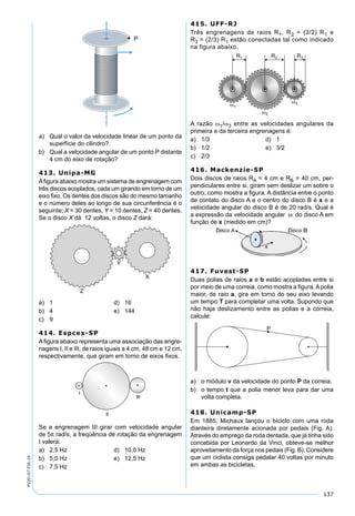 137
PV2D-07-FIS-14
a) Qual o valor da velocidade linear de um ponto da
superfície do cilindro?
b) Qual a velocidade angular de um ponto P distante
4 cm do eixo de rotação?
413. Unipa-MG
Aﬁgura abaixo mostra um sistema de engrenagem com
três discos acoplados, cada um girando em torno de um
eixo ﬁxo. Os dentes dos discos são do mesmo tamanho
e o número deles ao longo de sua circunferência é o
seguinte: X = 30 dentes, Y = 10 dentes, Z = 40 dentes.
Se o disco X dá 12 voltas, o disco Z dará:
a) 1 d) 16
b) 4 e) 144
c) 9
414. Espcex-SP
Aﬁgura abaixo representa uma associação das engre-
nagens I, II e III, de raios iguais a 4 cm, 48 cm e 12 cm,
respectivamente, que giram em torno de eixos ﬁxos.
Se a engrenagem III girar com velocidade angular
de 5π rad/s, a freqüência de rotação da engrenagem
I valerá:
a) 2,5 Hz d) 10,0 Hz
b) 5,0 Hz e) 12,5 Hz
c) 7,5 Hz
415. UFF-RJ
Três engrenagens de raios R1, R2 = (3/2) R1 e
R3 = (2/3) R1 estão conectadas tal como indicado
na figura abaixo.
A razão ω1/ω3 entre as velocidades angulares da
primeira e da terceira engrenagens é:
a) 1/3 d) 1
b) 1/2 e) 3/2
c) 2/3
416. Mackenzie-SP
Dois discos de raios RA = 4 cm e RB = 40 cm, per-
pendiculares entre si, giram sem deslizar um sobre o
outro, como mostra a ﬁgura. A distância entre o ponto
de contato do disco A e o centro do disco B é x e a
velocidade angular do disco B é de 20 rad/s. Qual é
a expressão da velocidade angular ω do disco A em
função de x (medido em cm)?
417. Fuvest-SP
Duas polias de raios a e b estão acopladas entre si
por meio de uma correia, como mostra a ﬁgura. A polia
maior, de raio a, gira em torno do seu eixo levando
um tempo T para completar uma volta. Supondo que
não haja deslizamento entre as polias e a correia,
calcule:
a) o módulo v da velocidade do ponto P da correia;
b) o tempo t que a polia menor leva para dar uma
volta completa.
418. Unicamp-SP
Em 1885, Michaux lançou o biciclo com uma roda
dianteira diretamente acionada por pedais (Fig. A).
Através do emprego da roda dentada, que já tinha sido
concebida por Leonardo da Vinci, obteve-se melhor
aproveitamento da força nos pedais (Fig. B). Considere
que um ciclista consiga pedalar 40 voltas por minuto
em ambas as bicicletas.
 