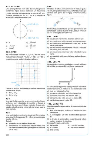 140
432. Ufla-MG
Uma criança brinca num rotor de um play-ground,
conforme a ﬁgura abaixo, realizando um movimento
circular uniforme com velocidade de módulo m/s.
Entre os instantes t = 2 s e t = 4 s , o módulo da
aceleração vetorial média será de:
a) 0 d) m/s2
b) – 1 m/s2 e) m/s2
c) 1 m/s2
433. UFES
As velocidades vetoriais de um ponto
material nos instantes t1 = 0,0 s, t2 = 2,0 s e t3 = 5,0 s,
respectivamente, estão indicadas na ﬁgura.
Calcule o módulo da aceleração vetorial média nos
intervalos de tempo:
a) de t1 a t2;
b) de t1 a t3.
434.
Uma partícula encontra-se em movimento circular
uniforme, com velocidade de módulo v. Calcule o
módulo do vetor quer indica a variação de sua velo-
cidade vetorial durante o intervalo de tempo igual a
meio período.
435.
Uma partícula tem movimento circular e uniforme sobre
uma circunferência de raio R = 4,0 m, com velocidade
escalar 8,0 m/s.
Calcule:
a) o módulo de sua aceleração escalar;
b) o módulo de sua aceleração vetorial média para
um intervalo de tempo em que a partícula percorre
1/4 de volta.
436.
Uma bola de bilhar, com velocidade de módulo igual a
10 m/s, atinge a lateral da mesa, sofrendo um choque
elástico (sem perda de energia), conforme ilustra a
ﬁgura.
Neste choque,sabendo-se que ela permaneceu em
contato com a lateral durante 0,10 s, calcule o módulo
de sua aceleração vetorial média.
437. UFMT
No estudo dos movimentos é correto aﬁrmar que:
a) em movimento uniforme pode haver aceleração.
b) em movimento retilíneo e uniforme o vetor acele-
ração pode variar.
c) em movimento uniformemente variado a velocida-
de nunca pode ser nula.
d) em movimento uniforme o vetor velocidade nunca
varia.
e) em trajetória retilínea pode haver aceleração cen-
trípeta.
438. UEL-PR
Uma pista é constituída por três trechos: dois retilíneos
AB e CD e um circular BC, conforme o esquema.
Se um automóvel percorre toda a pista com velocidade
escalar constante, o módulo da sua aceleração será:
a) nulo em todos os trechos.
b) constante, não-nulo, em todos os trechos.
c) constante, não-nulo, nos trechos AB e CD.
d) constante, não-nulo, apenas no trecho BC.
e) variável apenas no trecho BC.
439. Unifor-CE
Considere as aﬁrmações acerca do movimento circular
uniforme:
I. Não há aceleração, pois não há variação do vetor
velocidade.
II. A aceleração é um vetor de intensidade constan-
te.
III. A direção da aceleração é perpendicular à veloci-
dade e ao plano da trajetória.
Dessas aﬁrmações, somente:
a) I é correta. d) I e II são corretas.
b) II é correta. e) II e III são corretas.
c) III é correta.
 
