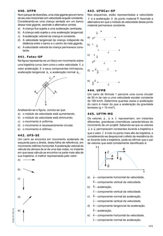 141
PV2D-07-FIS-14
440. UFPR
Numparquedediversões,umarodagigantegiraemtorno
de seu eixo horizontal com velocidade angular constante.
Considerando-se uma criança sentada em um banco
dessa roda gigante, assinale a alternativa correta.
a) A criança ﬁca sujeita a uma aceleração centrípeta.
b) A criança está sujeita a uma aceleração tangencial.
c) A aceleração vetorial da criança é constante.
d) A velocidade tangencial da criança independe da
distância entre o banco e o centro da roda gigante.
e) A velocidade vetorial da criança permanece cons-
tante.
441. Fatec-SP
Na ﬁgura representa-se um bloco em movimento sobre
uma trajetória curva, bem como o vetor velocidade , o
vetor aceleração e seus componentes intrínsecos,
aceleração tangencial e aceleração normal .
Analisando-se a ﬁgura, conclui-se que:
a) o módulo da velocidade está aumentando.
b) o módulo da velocidade está diminuindo.
c) o movimento é uniforme.
d) o movimento é necessariamente circular.
e) o movimento é retilíneo.
442. UFS-SE
Um carro se encontra em movimento acelerado da
esquerda para a direita, desta folha de referência, em
movimento retilíneo horizontal.Aaceleração vetorial da
válvula da câmara de ar de uma das rodas, no instante
em que essa válvula se encontra na parte mais alta de
sua trajetória, é melhor representada pelo vetor:
a)
b)
c)
d)
e)
443. UFSCar-SP
Nos esquemas, estão representadas a velocidade
e a aceleração do ponto material P. Assinale a
alternativa em que o módulo da velocidade desse ponto
material permanece constante.
a)
a
vP
b) a
v
c)
a
vP
d) a v
P
e) a
P v
444. UFPB
Um carro de fórmula 1 percorre uma curva circular
de 50 m de raio a uma velocidade escalar constante
de 180 km/h. Determine quantas vezes a aceleração
do carro é maior do que a aceleração da gravidade
terrestre (g = 10 m/s2).
445. UFTM-MG
Os vetores a

, b

e c

representam, em instantes
diferentes, grandezas cinemáticas características do
movimento de um projétil. Sabendo-se que os vetores
a

e b

permanecem constantes durante a trajetória e
que o vetor c

é nulo no ponto mais alto da trajetória, e
considerando-se desprezível o efeito da resistência do
ar durante toda a trajetória, pode-se aﬁrmar que o par
de vetores que está corretamente identiﬁcado é:
a) a

– componente horizontal da velocidade,
b

– componente vertical da velocidade.
b) b

– aceleração,
c

– componente vertical da velocidade.
c) b

– componente normal da aceleração,
c

– componente vertical da velocidade.
d) a

– componente tangencial da aceleração,
b

– aceleração.
e) a

– componente horizontal da velocidade,
c

– componente normal da aceleração.
 