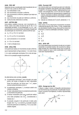 142
446. FEI-SP
Sabendo-se que a aceleração total (resultante) de um
móvel é nula, pode-se aﬁrmar que:
a) sua velocidade é nula.
b) seu movimento é circular e uniforme.
c) seu movimento é uniforme, qualquer que seja sua
trajetória.
d) seu movimento só pode ser retilíneo e uniforme.
e) nenhuma das anteriores é correta.
447. UFTM-MG
Uma esfera metálica move-se, com movimento uni-
forme, sobre uma calha circular de raio R. Se

v é a
velocidade da esfera,

a sua aceleração,

ac e

at , res-
pectivamente, as componentes centrípeta e tangencial
da aceleração do movimento, pode-se aﬁrmar que:
a)
    
a a e v é iávelc t= =0 0, var .
b)
    
a a e v é cons tec t= ≠0 0, tan .
c)
 
a é cons te e v é iáveltan var .
d)
  
a e v é iável= 0 var .
e)
 
v tem a direção de a.
448. Ufla-MG
Uma partícula realiza um movimento circular uniforme,
que é representado na ﬁgura abaixo: v
�
é o vetor linear,
a
�
c é o vetor aceleração centrípeta, R é o raio da traje-
tória e θ é a posição angular da partícula.
As alternativas são corretas, exceto:
a) A aceleração centrípeta a
�
c tem a função, em cada
ponto, de mudar a direção do vetor velocidade
linear da partícula, de forma que v
�
e a
�
c sejam
sempre perpendiculares entre si.
b) A aceleração centrípeta, a
�
c é sempre radial e de
módulo constante.
c) O vetor velocidade linear é constante durante todo
o movimento da partícula.
d) O tempo necessário para que a partícula realize
uma volta completa é de 2π
R
v
, considerando o
módulo de v
�
.
e) A posição angular θ da partícula é dada pela
função: θ(t) = θ0 + ωt, sendo θ0 a posição angular
inicial da partícula no instante t0 = 0 e ω sua velo-
cidade angular.
449. Fuvest-SP
Um menino está num carrossel que gira com velocida-
de angular constante, executando uma volta completa
a cada 10 s. A criança mantém, relativamente ao car-
rossel, uma posição ﬁxa, a 2,0 m do eixo de rotação.
a) Numa circunferência representando a trajetória do
menino, assinale os vetores velocidade e acele-
ração correspondentes a uma posição arbitrária
do menino.
b) Calcule os módulos de e de , adotando π = 3.
450. UFPA
Dois corpos, A e B, descrevem movimentos circulares
uniformes de raios RAe RB. Se RA= 12 RB, a razão entre
as velocidades lineares (vA/vB), para que os corpos A e
B tenham a mesma aceleração centrípeta, é igual a:
a) 12
b) 6 2
c) 4 3
d) 6
e) 2 3
451. AFA-SP
Um corpo desenvolve movimento circular em um plano
horizontal, no sentido horário. Se no ponto A a veloci-
dade escalar tem intensidade menor que no ponto B,
então a opção em que o vetor aceleração em C está
mais bem representado é:
452. Cesgranrio-RJ
A ﬁgura a seguir mostra a fotograﬁa estroboscópica
do movimento de uma partícula. A aceleração da par-
tícula, no ponto P da trajetória, é melhor representada
pelo vetor:
 