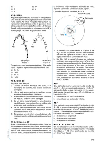 143
PV2D-07-FIS-14
a) I d) IV
b) II e) V
c) III
453. UFRN
A ﬁgura 1 representa uma sucessão de fotograﬁas de
uma atleta durante a realização de um salto ornamental
numa piscina. As linhas tracejadas nas ﬁguras 1 e 2
representam a trajetória do centro de gravidade dessa
atleta para este mesmo salto. Nos pontos I, II, III e IV da
ﬁgura2,estãorepresentadososvetoresvelocidade( )e
aceleração ( ) do centro de gravidade da atleta.
Os pontos em que os vetores velocidade ( ) e acele-
ração ( ) estão representados corretamente são:
a) II e III.
b) I e III.
c) II e IV.
d) I e IV.
454. UnB-DF
Julgue os itens a seguir.
0. Quando um móvel descreve uma curva, se o
movimento for uniforme, não existirá aceleração
centrípeta.
1. Não se pode ter um movimento curvilíneo em que
a aceleração vetorial seja constante.
2. A velocidade no movimento uniforme é constante
em módulo, podendo variar a direção.
3. Se um ponto material descreve uma trajetória
parabólica com movimento uniforme, então o vetor
aceleração será constante em módulo.
4. Se um dado movimento tem velocidade escalar
constante (e não nula), então a aceleração escalar
é necessariamente nula.
5. Sempre que um móvel tem o módulo de sua velo-
cidade constante, então a aceleração vetorial será
nula.
455. Unicamp-SP
Adescoberta das luas de Júpiter por Galileu Galilei em
1610 representa um marco importante na mudança da
concepção do sistema solar. Observações posteriores
dessas luas permitiram as primeiras medidas da ve-
locidade da luz, um dos alicerces da Física moderna.
O esquema a seguir representa as órbitas da Terra,
Júpiter e Ganimedes (uma das luas de Júpiter).
Considere as órbitas circulares, π = 3 e
1 dia = 90.000 s.
a) A distância de Ganimedes a Júpiter é de
RG = 106 km e o período da órbita de Ganimedes
em torno de Júpiter é de 7 dias. Calcule a acele-
ração centrípeta de Ganimedes em m/s2.
b) No Séc. XVII era possível prever os instantes
exatos em que, para um observador na Terra, Ga-
nimedes ﬁcaria oculta por Júpiter. Esse fenômeno
atrasa 1.000 s quando a Terra está na situação
de máximo afastamento de Júpiter. Esse atraso
é devido ao tempo extra despendido para que
a luz reﬂetida por Ganimedes cubra a distância
equivalente ao diâmetro da órbita da Terra em
torno do Sol. Calcule a velocidade da luz, em
km/s, sabendo que a distância da Terra ao Sol é
de 1,5 . 108 km.
456.
Uma partícula descreve um movimento circular de
raio R = 1,0 m com aceleração escalar a = 3,0 m/s2
(constante). Sabe-se que, no instante t = 0, a veloci-
dade escalar da partícula é v0 = 0,5 m/s. Calcule, no
instante t = 0,5 s:
a) o módulo de sua velocidade vetorial;
b) o módulo de sua aceleração vetorial.
457.
Uma partícula move-se em trajetória circular de raio
R = 24 m, em movimento uniformemente acelerado
de aceleração escalar a = 3,0 m/s2. Sabendo-se que no
instante t = 0 a velocidade escalar da partícula é 6,0 m/s,
calcule no instante t = 2,0 s os módulos:
a) da aceleração tangencial;
b) da aceleração centrípeta;
c) da aceleração resultante.
458. E. E. Mauá-SP
Um móvel descrevendo movimento circular unifor-
memente variado tem, em dado instante, velocidade
de módulo v = 10 m/s e aceleração de módulo
a = 8 m/s2 (ver ﬁgura).
 