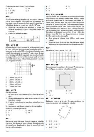 146
Estamos nos referindo ao(s) conjunto(s):
a) I e II. d) IV.
b) I, III e IV. e) I.
c) II e IV.
474.
O índice de refração absoluto de um meio é inversa-
mente proporcional à velocidade de propagação da
luz nesse meio. A constante de proporcionalidade é a
velocidade da luz no vácuo que vale 3 . 108 m/s.
a) Obtenha a equação que relaciona o ìndice de
refração absoluto (n) com a velocidade da luz no
meio (v).
b) Preencha a tabela abaixo:
n 2 1,5
v (m/s) 1,25 . 108
475. UFC-CE
A ﬁgura abaixo mostra o mapa de uma cidade em que
as ruas retilíneas se cruzam perpendicularmente, e
cada quarteirão mede 100 m. Você caminha pelas ruas
a partir de sua casa, na esquina A, até a casa de sua
avó, na esquina B. Dali segue até sua escola, situada
na esquina C. A menor distância que você caminha
e a distância em linha reta entre sua casa e a escola
são, respectivamente:
a) 1.800 m e 1.400 m.
b) 1.600 m e 1.200 m.
c) 1.400 m e 1.000 m.
d) 1.200 m e 800 m.
e) 1.000 m e 600 m.
476. UFPB
Das aﬁrmativas:
I. As grandezas vetoriais sempre podem ser soma-
das.
II. Uma grandeza vetorial pode ser somada com uma
grandeza escalar.
III. Pode-se multiplicar uma grandeza vetorial por uma
escalar.
IV. Apenas as grandezas escalares têm unidades.
está(âo) corretas(s) somente:
a) I e II. d) I e IV.
b) I. e) III.
c) IV.
477.
A área da superfície total de uma caixa de papelão
é a soma das áreas de suas 6 faces. Se cada aresta
da caixa fosse duplicada, a área da superfície total
ﬁcaria multiplicada por:
a) 2 d) 8
b) 4 e) 12
c) 6
478. Unicamp-SP
Se dois corpos têm todas as suas dimensões lineares
proporcionais por um fator de escala b, então a razão
entre suas superfície é b2 e entre seus volumes é b3.
Seres vivos perdem água por evaporação proporcio-
nalmente às suas superfícies. Então eles devem ingerir
líquidos regularmente para repor estas perdas de
água. Considere um homem e um a criança (de mes-
ma densidade) com todas dimensões proporcionais.
Considere ainda que o homem tem 80 kg; 1,80 m de
altura e bebe 1,2 litros por dia para repor as perdas
devidas apenas à evaporação.
a) Se a altura da criança é de 0,90 m, qual a sua
massa?
b) Quantos litros de água por dia ela deve beber
apenas para repor suas perdas por evaporação?
479.
Represente o vetor soma
480. FCC-SP
Os quatro vetores, cada um de módulo V, representa-
dos na ﬁgura, têm soma vetorial de módulo:
a) zero d) 2 .V
b) V e) 4 . V
c) 2 ⋅ V
481. UCsal-BA
Dados os vetores a a b c e d
   
, , , representados no
esquema abaixo, vale a seguinte relação:
a) a b c d
   
+ = +
b) a b c d
    
+ + + = 0
c) a b c d
   
+ + =
 