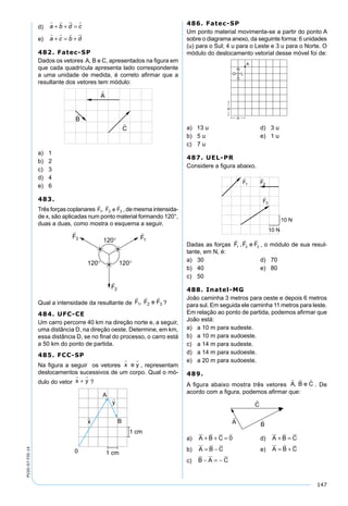 147
PV2D-07-FIS-14 d) a b d c
   
+ + =
e) a c b d
   
+ = +
482. Fatec-SP
Dados os vetores A, B e C, apresentados na ﬁgura em
que cada quadrícula apresenta lado correspondente
a uma unidade de medida, é correto aﬁrmar que a
resultante dos vetores tem módulo:
a) 1
b) 2
c) 3
d) 4
e) 6
483.
Três forças coplanares , de mesma intensida-
de x, são aplicadas num ponto material formando 120°,
duas a duas, como mostra o esquema a seguir.
Qual a intensidade da resultante de ?
484. UFC-CE
Um carro percorre 40 km na direção norte e, a seguir,
uma distância D, na direção oeste. Determine, em km,
essa distância D, se no ﬁnal do processo, o carro está
a 50 km do ponto de partida.
485. FCC-SP
Na ﬁgura a seguir os vetores x
 
e y , representam
deslocamentos sucessivos de um corpo. Qual o mó-
dulo do vetor x y
 
+ ?
486. Fatec-SP
Um ponto material movimenta-se a partir do ponto A
sobre o diagrama anexo, da seguinte forma: 6 unidades
(u) para o Sul; 4 u para o Leste e 3 u para o Norte. O
módulo do deslocamento vetorial desse móvel foi de:
a) 13 u d) 3 u
b) 5 u e) 1 u
c) 7 u
487. UEL-PR
Considere a ﬁgura abaixo.
Dadas as forças
  
F F e F1 2 3, , o módulo de sua resul-
tante, em N, é:
a) 30 d) 70
b) 40 e) 80
c) 50
488. Inatel-MG
João caminha 3 metros para oeste e depois 6 metros
para sul. Em seguida ele caminha 11 metros para leste.
Em relação ao ponto de partida, podemos aﬁrmar que
João está:
a) a 10 m para sudeste.
b) a 10 m para sudoeste.
c) a 14 m para sudeste.
d) a 14 m para sudoeste.
e) a 20 m para sudoeste.
489.
A ﬁgura abaixo mostra três vetores . De
acordo com a ﬁgura, podemos aﬁrmar que:
a) A B C
   
+ + = 0 d) A B C
  
+ =
b) A B C
  
= − e) A B C
  
= +
c) B A C
  
− = −
 