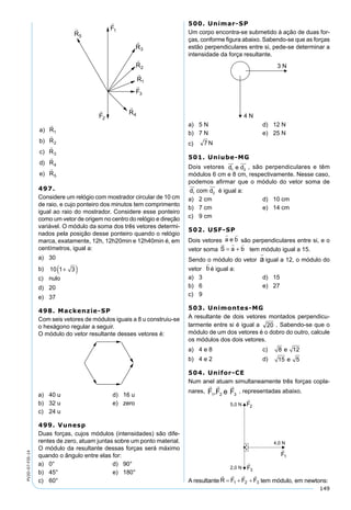 149
PV2D-07-FIS-14
497.
Considere um relógio com mostrador circular de 10 cm
de raio, e cujo ponteiro dos minutos tem comprimento
igual ao raio do mostrador. Considere esse ponteiro
como um vetor de origem no centro do relógio e direção
variável. O módulo da soma dos três vetores determi-
nados pela posição desse ponteiro quando o relógio
marca, exatamente, 12h, 12h20min e 12h40min é, em
centímetros, igual a:
a) 30
b) 10 1 3+( )
c) nulo
d) 20
e) 37
498. Mackenzie-SP
Com seis vetores de módulos iguais a 8 u construiu-se
o hexágono regular a seguir.
O módulo do vetor resultante desses vetores é:
a) 40 u d) 16 u
b) 32 u e) zero
c) 24 u
499. Vunesp
Duas forças, cujos módulos (intensidades) são dife-
rentes de zero, atuam juntas sobre um ponto material.
O módulo da resultante dessas forças será máximo
quando o ângulo entre elas for:
a) 0° d) 90°
b) 45° e) 180°
c) 60°
500. Unimar-SP
Um corpo encontra-se submetido à ação de duas for-
ças, conforme ﬁgura abaixo. Sabendo-se que as forças
estão perpendiculares entre si, pede-se determinar a
intensidade da força resultante.
a) 5 N d) 12 N
b) 7 N e) 25 N
c)
501. Uniube-MG
Dois vetores d e d1 2
 
, são perpendiculares e têm
módulos 6 cm e 8 cm, respectivamente. Nesse caso,
podemos aﬁrmar que o módulo do vetor soma de
d com d1 2
 
é igual a:
a) 2 cm d) 10 cm
b) 7 cm e) 14 cm
c) 9 cm
502. USF-SP
Dois vetores a e b
 
são perpendiculares entre si, e o
vetor soma S a b
  
= + tem módulo igual a 15.
Sendo o módulo do vetor a

igual a 12, o módulo do
vetor b

é igual a:
a) 3 d) 15
b) 6 e) 27
c) 9
503. Unimontes-MG
A resultante de dois vetores montados perpendicu-
larmente entre si é igual a . Sabendo-se que o
módulo de um dos vetores é o dobro do outro, calcule
os módulos dos dois vetores.
a) 4 e 8 c) 8 12e
b) 4 e 2 d) 15 5e
504. Unifor-CE
Num anel atuam simultaneamente três forças copla-
nares, , representadas abaixo.
A resultante tem módulo, em newtons:
 