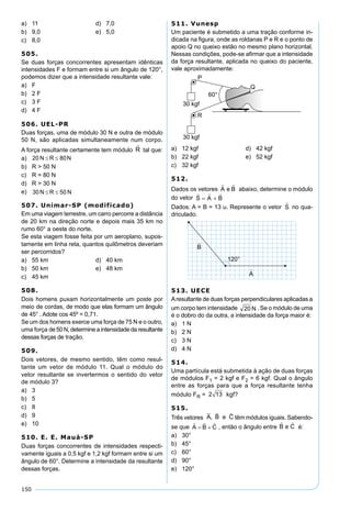 150
a) 11 d) 7,0
b) 9,0 e) 5,0
c) 8,0
505.
Se duas forças concorrentes apresentam idênticas
intensidades F e formam entre si um ângulo de 120°,
podemos dizer que a intensidade resultante vale:
a) F
b) 2 F
c) 3 F
d) 4 F
506. UEL-PR
Duas forças, uma de módulo 30 N e outra de módulo
50 N, são aplicadas simultaneamente num corpo.
A força resultante certamente tem módulo tal que:
a)
b) R > 50 N
c) R = 80 N
d) R > 30 N
e)
507. Unimar-SP (modificado)
Em uma viagem terrestre, um carro percorre a distância
de 20 km na direção norte e depois mais 35 km no
rumo 60° a oeste do norte.
Se esta viagem fosse feita por um aeroplano, supos-
tamente em linha reta, quantos quilômetros deveriam
ser percorridos?
a) 55 km d) 40 km
b) 50 km e) 48 km
c) 45 km
508.
Dois homens puxam horizontalmente um poste por
meio de cordas, de modo que elas formam um ângulo
de 45° . Adote cos 45º = 0,71.
Se um dos homens exerce uma força de 75 N e o outro,
uma força de 50 N, determine a intensidade da resultante
dessas forças de tração.
509.
Dois vetores, de mesmo sentido, têm como resul-
tante um vetor de módulo 11. Qual o módulo do
vetor resultante se invertermos o sentido do vetor
de módulo 3?
a) 3
b) 5
c) 8
d) 9
e) 10
510. E. E. Mauá-SP
Duas forças concorrentes de intensidades respecti-
vamente iguais a 0,5 kgf e 1,2 kgf formam entre si um
ângulo de 60°. Determine a intensidade da resultante
dessas forças.
511. Vunesp
Um paciente é submetido a uma tração conforme in-
dicada na ﬁgura, onde as roldanas P e R e o ponto de
apoio Q no queixo estão no mesmo plano horizontal.
Nessas condições, pode-se aﬁrmar que a intensidade
da força resultante, aplicada no queixo do paciente,
vale aproximadamente:
a) 12 kgf d) 42 kgf
b) 22 kgf e) 52 kgf
c) 32 kgf
512.
Dados os vetores abaixo, determine o módulo
do vetor
Dados: A = B = 13 u. Represente o vetor no qua-
driculado.
513. UECE
Aresultante de duas forças perpendiculares aplicadas a
um corpo tem intensidade . Se o módulo de uma
é o dobro do da outra, a intensidade da força maior é:
a) 1 N
b) 2 N
c) 3 N
d) 4 N
514.
Uma partícula está submetida à ação de duas forças
de módulos F1 = 2 kgf e F2 = 6 kgf. Qual o ângulo
entre as forças para que a força resultante tenha
módulo FR = 2 13 kgf?
515.
Três vetores A B e C
  
, têm módulos iguais. Sabendo-
se que , então o ângulo entre é:
a) 30°
b) 45°
c) 60°
d) 90°
e) 120°
 