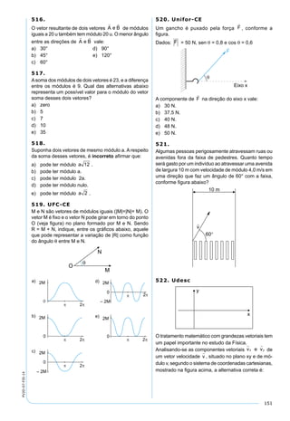 151
PV2D-07-FIS-14
516.
O vetor resultante de dois vetores de módulos
iguais a 20 u também tem módulo 20 u. O menor ângulo
entre as direções de vale:
a) 30° d) 90°
b) 45° e) 120°
c) 60°
517.
Asoma dos módulos de dois vetores é 23, e a diferença
entre os módulos é 9. Qual das alternativas abaixo
representa um possível valor para o módulo do vetor
soma desses dois vetores?
a) zero
b) 5
c) 7
d) 10
e) 35
518.
Suponha dois vetores de mesmo módulo a. A respeito
da soma desses vetores, é incorreto aﬁrmar que:
a) pode ter módulo .
b) pode ter módulo a.
c) pode ter módulo 2a.
d) pode ter módulo nulo.
e) pode ter módulo a 2 .
519. UFC-CE
M e N são vetores de módulos iguais (|M|=|N|= M). O
vetor M é ﬁxo e o vetor N pode girar em torno do ponto
O (veja ﬁgura) no plano formado por M e N. Sendo
R = M + N, indique, entre os gráﬁcos abaixo, aquele
que pode representar a variação de |R| como função
do ângulo θ entre M e N.
520. Unifor-CE
Um gancho é puxado pela força F

, conforme a
ﬁgura.
Dados: F

= 50 N, sen θ = 0,8 e cos θ = 0,6
A componente de F

na direção do eixo x vale:
a) 30 N.
b) 37,5 N.
c) 40 N.
d) 48 N.
e) 50 N.
521.
Algumas pessoas perigosamente atravessam ruas ou
avenidas fora da faixa de pedestres. Quanto tempo
será gasto por um indivíduo ao atravessar uma avenida
de largura 10 m com velocidade de módulo 4,0 m/s em
uma direção que faz um ângulo de 60° com a faixa,
conforme ﬁgura abaixo?
522. Udesc
O tratamento matemático com grandezas vetoriais tem
um papel importante no estudo da Física.
Analisando-se as componentes vetoriais v e vx y
 
de
um vetor velocidade v

, situado no plano xy e de mó-
dulo v, segundo o sistema de coordenadas cartesianas,
mostrado na ﬁgura acima, a alternativa correta é:
 