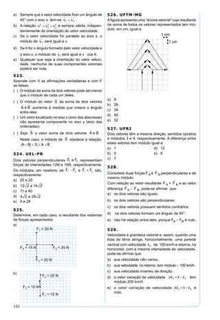 152
a) Sempre que o vetor velocidade ﬁzer um ângulo de
45° com o eixo x, tem-se v vx y
 
= .
b) A relação v v vx y
2 2 2
= + é sempre válida, indepen-
dentemente da orientação do vetor velocidade.
c) Se o vetor velocidade for paralelo ao eixo x, o
módulo de vy

será igual a v.
d) Se θ for o ângulo formado pelo vetor velocidade e
o eixo x, o módulo de vy

será igual a v · cos θ.
e) Qualquer que seja a orientação do vetor veloci-
dade, nenhuma de suas componentes vetoriais
poderá ser nula.
523.
Assinale com V as aﬁrmações verdadeiras e com F
as falsas.
( ) O módulo da soma de dois vetores pode ser menor
que o módulo de cada um deles.
( ) O módulo do vetor da soma de dois vetores
aumenta à medida que cresce o ângulo
entre eles.
( ) Um vetor localizado no eixo x (eixo das abscissas)
não apresenta componente no eixo y (eixo das
ordenadas).
( ) Seja o vetor soma de dois vetores .
Neste caso, o módulo de obedece à relação:
.
524. UEL-PR
Dois vetores perpendiculares
 
F e F1 2 representam
forças de intensidades 12N e 16N, respectivamente.
Os módulos, em newtons, de
 
F F1 2− e
 
F F1 2+ são,
respectivamente:
a) 20 e 20
b) 12 2 16 2e
c) 11 e 40
d) 4 2 28 2e
e) 4 e 28
525.
Determine, em cada caso, a resultante dos sistemas
de forças apresentados:
a)
b)
526. UFTM-MG
Aﬁgura apresenta uma “árvore vetorial” cuja resultante
da soma de todos os vetores representados tem mó-
dulo, em cm, igual a:
a) 8
b) 26
c) 34
d) 40
e) 52
527. UFRJ
Dois vetores têm a mesma direção, sentidos opostos
e módulos 3 e 4, respectivamente. A diferença entre
estes vetores tem módulo igual a:
a) 1 d) 12
b) 5 e) 6
c) 7
528.
Considere duas forças

F A e

F B perpendiculares e de
mesmo módulo.
Com relação ao vetor resultante

F A +

F B e ao vetor
diferença

F A –

F B, pode-se aﬁrmar que:
a) os dois vetores são iguais.
b) os dois vetores são perpendiculares.
c) os dois vetores possuem sentidos contrários.
d) os dois vetores formam um ângulo de 45°.
e) não há relação entre eles, porque FA – FB é nulo.
529.
Velocidade é grandeza vetorial e, assim, quando uma
bola de tênis atinge, horizontalmente, uma parede
vertical com velocidade

v0 de 100 km/h e retorna, na
horizontal, com a mesma intensidade de velocidade,
pode-se aﬁrmar que:
a) sua velocidade não variou.
b) sua velocidade, no retorno, tem módulo – 100 km/h.
c) sua velocidade inverteu de direção.
d) o vetor variação de velocidade ∆
  
v v v0 0= − tem
módulo 200 km/h.
e) o vetor variação de velocidade ∆
  
v v v0 0= − é
nulo.
 