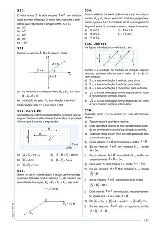 153
PV2D-07-FIS-14
530.
O vetor soma de dois vetores tem módulo
igual ao vetor diferença entre eles. Assinale a alter-
nativa que representa o ângulo entre .
a) 30°
b) 45°
c) 60°
d) 90°
e) 120°
531.
Dados os vetores abaixo, obter:
a) os módulos dos componentes do vetor:
;
b) o módulo do vetor , sua direção e sentido.
Observação: sen θ = 0,6 e cos θ = 0,8
532. Cefet-PR
Considere os vetores representados na ﬁgura que se
segue. Dentre as alternativas fornecidas, é possível
aﬁrmar que é correta a expressão:
a) A B cm
 
+ = 22 d) A B C cm
  
+ + = 10
b) C cm

= 4 e) B C cm
 
− = 5
c) B D cm
 
− = 6
533.
Sobre um ponto material atuam 3 forças, conforme a ﬁgu-
ra abaixo. Calcule o módulo da força , de maneira que
a resultante das forças, , seja nula.
534.
Em um sistema de eixos cartesianos x e y, as compo-
nentes de um vetor têm módulos, respectiva-
mente, iguais a 5 e 12. O módulo de e a tangente do
ângulo θ entre e o eixo x valem, respectivamente:
a) 17 e 0,6. d) 13 e 2,4.
b) 15 e 0,8. e) 7 e 3,0.
c) 14 e 1,2.
535. Unifesp
Na ﬁgura, são dados os vetores .
Sendo u a unidade de medida do módulo desses
vetores, pode-se aﬁrmar que o vetor
tem módulo:
a) 2 u, e sua orientação é vertical, para cima.
b) 2 u, e sua orientação é vertical, para baixo.
c) 4 u, e sua orientação é horizontal, para a direita.
d) u, e sua orientação forma ângulo de 45° com
a horizontal no sentido horário.
e) u, e sua orientação forma ângulo de 45° com
a horizontal no sentido anti-horário.
536.
Assinale certo (C) ou errado (E) nas afirmativas
abaixo.
a) Temperatura é grandeza vetorial.
b) Uma grandeza vetorial só ﬁca caracterizada quan-
do se conhecem sua medida, direção e sentido.
c) Todas as retas de um feixe de retas paralelas têm
a mesma direção.
d) Se os vetores têm módulo 5 u, então A B
 
= .
e) Se os vetores têm módulo 5 u , então
A u

= 5 .
f) Se os vetores têm módulo 5 u, então ne-
cessariamente A B u
 
+ = 10 .
g) Se o vetor tem módulo 5 u, então A u

= − 5 .
h) Se os vetores têm módulo 5 u, então
.
i) Se os vetores têm módulo 5 m, então
.
j) Dois vetores têm módulos, respectivamen-
te, iguais a 5 u e 4 u, logo .
k) Se .
l) Se os vetores são ortogonais, então
.
 