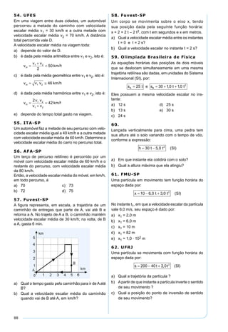 88
54. UFES
Em uma viagem entre duas cidades, um automóvel
percorreu a metade do caminho com velocidade
escalar média v1 = 30 km/h e a outra metade com
velocidade escalar média v2 = 70 km/h. A distância
total percorrida vale D.
A velocidade escalar média na viagem toda:
a) depende do valor de D.
b) é dada pela média aritmética entre v1 e v2, isto é:
v
v v
m =
+
=1 2
2
50 km/h
c) é dada pela média geométrica entre v1 e v2, isto é:
v v vm = ≅1 2 46 km/h
d) é dada pela média harmônica entre v1 e v2, isto é:
v
v v
v v
m =
+
=
2
421 2
1 2
km/h
e) depende do tempo total gasto na viagem.
55. ITA-SP
Um automóvel faz a metade de seu percurso com velo-
cidade escalar média igual a 40 km/h e a outra metade
com velocidade escalar média de 60 km/h. Determine a
velocidade escalar média do carro no percurso total.
56. AFA-SP
Um terço de percurso retilíneo é percorrido por um
móvel com velocidade escalar média de 60 km/h e o
restante do percurso, com velocidade escalar média
da 80 km/h.
Então, a velocidade escalar média do móvel, em km/h,
em todo percurso, é
a) 70 c) 73
b) 72 d) 75
57. Fuvest-SP
A ﬁgura representa, em escala, a trajetória de um
caminhão de entregas que parte de A, vai até B e
retorna a A. No trajeto de A a B, o caminhão mantém
velocidade escalar média de 30 km/h; na volta, de B
a A, gasta 6 min.
a) Qual o tempo gasto pelo caminhão para ir de A até
B?
b) Qual a velocidade escalar média do caminhão
quando vai de B até A, em km/h?
58. Fuvest-SP
Um corpo se movimenta sobre o eixo x, tendo
sua posição dada pela seguinte função horária:
x = 2 + 2 t – 2 t2, com t em segundos e x em metros.
a) Qual a velocidade escalar média entre os instantes
t = 0 e t = 2 s?
b) Qual a velocidade escalar no instante t = 2 s?
59. Olimpíada Brasileira de Física
As equações horárias das posições de dois móveis
que se deslocam simultaneamente em uma mesma
trajetória retilínea são dadas, em unidades do Sistema
Internacional (SI), por:
s t e s t tA B= = + +25 30 10 10 2
, ,
Eles possuem a mesma velocidade escalar no ins-
tante:
a) 12 s d) 25 s
b) 13 s e) 30 s
c) 24 s
60.
Lançada verticalmente para cima, uma pedra tem
sua altura até o solo variando com o tempo de vôo,
conforme a expressão:
h t t SI= −30 5 0 2
, ( )
a) Em que instante ela colidirá com o solo?
b) Qual a altura máxima que ela atingiu?
61. FMU-SP
Uma partícula em movimento tem função horária do
espaço dada por:
x t t SI= − +10 6 0 3 0 2
, , ( )
No instante t1, em que a velocidade escalar da partícula
vale 6,0 m/s, seu espaço é dado por:
a) x1 = 2,0 m
b) x1 = 6,0 m
c) x1 = 10 m
d) x1 = 82 m
e) x1 = 1,0 . 102 m
62. UFRJ
Uma partícula se movimenta com função horária do
espaço dada por:
s t t SI= − +200 40 2 0 2
, ( )
a) Qual a trajetória da partícula ?
b) Apartir de que instante a partícula inverte o sentido
de seu movimento ?
c) Qual a posição do ponto de inversão de sentido
de seu movimento?
 