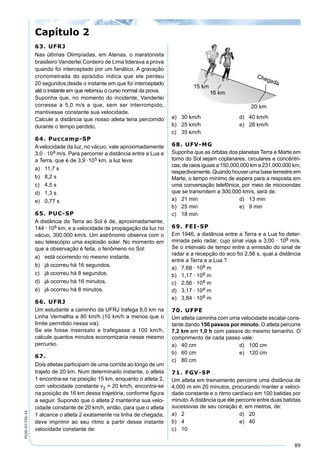 89
PV2D-07-FIS-14
63. UFRJ
Nas últimas Olimpíadas, em Atenas, o maratonista
brasileiro Vanderlei Cordeiro de Lima liderava a prova
quando foi interceptado por um fanático. A gravação
cronometrada do episódio indica que ele perdeu
20 segundos desde o instante em que foi interceptado
até o instante em que retomou o curso normal da prova.
Suponha que, no momento do incidente, Vanderlei
corresse a 5,0 m/s e que, sem ser interrompido,
mantivesse constante sua velocidade.
Calcule a distância que nosso atleta teria percorrido
durante o tempo perdido.
64. Puccamp-SP
A velocidade da luz, no vácuo, vale aproximadamente
3,0 · 108 m/s. Para percorrer a distância entre a Lua e
a Terra, que é de 3,9 ·105 km, a luz leva:
a) 11,7 s
b) 8,2 s
c) 4,5 s
d) 1,3 s
e) 0,77 s
65. PUC-SP
A distância da Terra ao Sol é de, aproximadamente,
144 · 106 km, e a velocidade de propagação da luz no
vácuo, 300.000 km/s. Um astrônomo observa com o
seu telescópio uma explosão solar. No momento em
que a observação é feita, o fenômeno no Sol:
a) está ocorrendo no mesmo instante.
b) já ocorreu há 16 segundos.
c) já ocorreu há 8 segundos.
d) já ocorreu há 16 minutos.
e) já ocorreu há 8 minutos.
66. UFRJ
Um estudante a caminho da UFRJ trafega 8,0 km na
Linha Vermelha a 80 km/h (10 km/h a menos que o
limite permitido nessa via).
Se ele fosse insensato e trafegasse a 100 km/h,
calcule quantos minutos economizaria nesse mesmo
percurso.
67.
Dois atletas participam de uma corrida ao longo de um
trajeto de 20 km. Num determinado instante, o atleta
1 encontra-se na posição 15 km, enquanto o atleta 2,
com velocidade constante v2 = 20 km/h, encontra-se
na posição de 16 km dessa trajetória, conforme ﬁgura
a seguir. Supondo que o atleta 2 mantenha sua velo-
cidade constante de 20 km/h, então, para que o atleta
1 alcance o atleta 2 exatamente na linha de chegada,
deve imprimir ao seu ritmo a partir desse instante
velocidade constante de:
a) 30 km/h d) 40 km/h
b) 25 km/h e) 28 km/h
c) 35 km/h
68. UFV-MG
Suponha que as órbitas dos planetas Terra e Marte em
torno do Sol sejam coplanares, circulares e concêntri-
cas, de raios iguais a 150.000.000 km e 231.000.000 km,
respectivamente. Quando houver uma base terrestre em
Marte, o tempo mínimo de espera para a resposta em
uma conversação telefônica, por meio de microondas
que se transmitem a 300.000 km/s, será de:
a) 21 min d) 13 min
b) 25 min e) 9 min
c) 18 min
69. FEI-SP
Em 1946, a distância entre a Terra e a Lua foi deter-
minada pelo radar, cujo sinal viaja a 3,00 · 108 m/s.
Se o intervalo de tempo entre a emissão do sinal de
radar e a recepção do eco foi 2,56 s, qual a distância
entre a Terra e a Lua ?
a) 7,68 · 108 m
b) 1,17 · 108 m
c) 2,56 · 108 m
d) 3,17 · 108 m
e) 3,84 · 108 m
70. UFPE
Um atleta caminha com uma velocidade escalar cons-
tante dando 150 passos por minuto. O atleta percorre
7,2 km em 1,0 h com passos do mesmo tamanho. O
comprimento de cada passo vale:
a) 40 cm d) 100 cm
b) 60 cm e) 120 cm
c) 80 cm
71. FGV-SP
Um atleta em treinamento percorre uma distância de
4.000 m em 20 minutos, procurando manter a veloci-
dade constante e o ritmo cardíaco em 100 batidas por
minuto.Adistância que ele percorre entre duas batidas
sucessivas de seu coração é, em metros, de:
a) 2 d) 20
b) 4 e) 40
c) 10
Capítulo 2
 