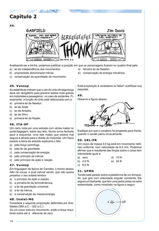 74
44.
Analisando-se a tirinha, podemos justiﬁcar a posição em que os personagens ﬁcaram no quadro ﬁnal pela:
a) lei da independência dos movimentos. d) terceira lei de Newton.
b) propriedade denominada inércia. e) conservação da energia mecânica.
c) conservação da quantidade de movimento.
Capítulo 2
45. Vunesp
As estatísticas indicam que o uso do cinto de segurança
deve ser obrigatório para prevenir lesões mais graves
em motoristas e passageiros , no caso de acidentes. Fi-
sicamente, a função do cinto está relacionada com a:
a) primeira lei de Newton.
b) lei de Snell.
c) lei de Ampère.
d) lei de Ohm.
e) primeira lei de Kepler.
46. ITA-SP
Um carro roda por uma estrada com várias malas no
porta-bagagem, sobre seu teto. Numa curva fechada
para a esquerda, uma das malas que estava mal
segura é atirada para a direita do motorista. Um físico
parado à beira da estrada explicaria o fato:
a) pela força centrífuga.
b) pela lei da gravidade.
c) pela conservação de energia.
d) pelo princípio da inércia.
e) pelo princípio da ação e reação.
47. Vunesp
Em linguagem da época de Camões, o trecho abaixo
Não há cousa, a qual natural sendo, que não queira
perpétuo o seu estado lembra:
a) o princípio da ação e reação.
b) a primeira lei da termodinâmica.
c) a lei da gravitação universal.
d) a lei da inércia.
e) a conservação de massa-energia.
48. Inatel-MG
Considere a seguinte proposição defendida por Aris-
tóteles (384 a.C. - 322 a.C.):
Se um corpo está em movimento, então a força resul-
tante sobre ele é diferente de zero.
Está proposição é verdadeira ou falsa? Justiﬁque sua
resposta.
49.
Observe a ﬁgura abaixo.
Explique por que o cavaleiro foi projetado para frente,
quando o cavalo parou bruscamente.
50. UEL-PR
Um corpo de massa 4,0 kg está em movimento retilí-
neo uniforme, com velocidade de 6,0 m/s. Podemos
aﬁrmar que a resultante das forças sobre o corpo tem
intensidade igual a:
a) zero d) 10 N
b) 4,0 N e) 24 N
c) 6,0 N
51. UFMG
Tomás está parado sobre a plataforma de um brinque-
do, que gira com velocidade angular constante. Ele
segura um barbante, que tem uma pedra presa na outra
extremidade, como mostrado na ﬁgura a seguir:
 