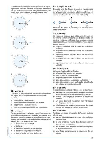 75
PV2D-07-FIS-24
Quando Tomás passa pelo ponto P, indicado na ﬁgura,
a pedra se solta do barbante. Assinale a alternativa
em que melhor se representa a trajetória descrita pela
pedra, logo após se soltar, quando vista de cima.
52. Vunesp
O módulo da força resultante necessária para manter
um objeto em movimento retilíneo e uniforme é:
a) zero.
b) proporcional à sua massa.
c) inversamente proporcional à sua massa.
d) proporcional à sua velocidade.
e) inversamente proporcional à sua velocidade.
53. Vunesp
Certas cargas transportadas por caminhões devem ser
muito bem amarradas na carroceria, para evitar aci-
dentes ou, mesmo, para proteger a vida do motorista,
quando precisar frear bruscamente o seu veículo. Esta
precaução pode ser explicada pela:
a) lei das malhas de Kirchhoff.
b) lei de Lenz.
c) lei da inércia (primeira lei de Newton).
d) lei das áreas (segunda lei de Kepler).
e) lei da gravitação universal de Newton.
54. Cesgranrio-RJ
Em cada uma das ﬁguras a seguir, é representada
uma partícula com todas as forças que agem sobre
ela. Essas forças, constantes, são representadas por
vetores e todas elas têm o mesmo módulo (F).
Em quais dos casos a partícula pode ter uma veloci-
dade constante?
55. Unifesp
Às vezes, as pessoas que estão num elevador em
movimento sentem uma sensação de desconforto, em
geral na região do estômago. Isso se deve à inércia
dos nossos órgãos internos localizados nessa região,
e pode ocorrer:
a) quando o elevador sobe ou desce em movimento
uniforme.
b) apenas quando o elevador sobe em movimento
uniforme.
c) apenas quando o elevador desce em movimento
uniforme.
d) quando o elevador sobe ou desce em movimento
variado.
e) apenas quando o elevador sobe em movimento
variado.
56. FCMSC-SP
As leis de Newton são veriﬁcadas:
a) só para observadores em repouso.
b) para quaisquer observadores.
c) só para observadores acelerados.
d) para observadores parados ou acelerados.
e) para observadores com aceleração vetorial nula,
em relação a um sistema inercial.
57. PUC-MG
A respeito do conceito de inércia, pode-se dizer que:
a) inérciaéumaforçaquemantémosobjetosemrepou-
so ou em movimento com velocidade constante.
b) inércia é uma força que leva todos os objetos ao
repouso.
c) um objeto de grande massa tem mais inércia que
um de pequena massa.
d) objetos que se movem rapidamente têm mais
inércia que os que se movem lentamente.
58. PUC-MG
Tendo-se em vista a primeira lei de Newton, pode-se
aﬁrmar que:
a) se um objeto está em repouso, não há forças
atuando nele.
b) é uma tendência natural dos objetos buscarem
permanecer em repouso.
c) ela se aplica tanto a objetos em movimento quanto
a objetos em repouso.
d) uma força sempre causa o movimento de um
objeto.
 