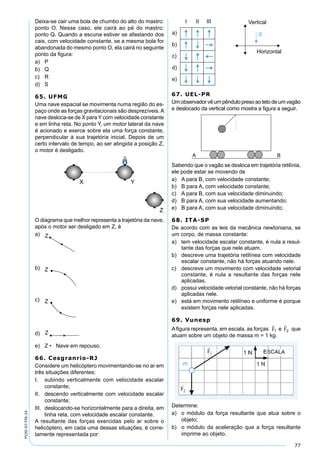 77
PV2D-07-FIS-24
Deixa-se cair uma bola de chumbo do alto do mastro:
ponto O. Nesse caso, ele cairá ao pé do mastro:
ponto Q. Quando a escuna estiver se afastando dos
cais, com velocidade constante, se a mesma bola for
abandonada do mesmo ponto O, ela cairá no seguinte
ponto da ﬁgura:
a) P
b) Q
c) R
d) S
65. UFMG
Uma nave espacial se movimenta numa região do es-
paço onde as forças gravitacionais são desprezíveis.A
nave desloca-se de X para Y com velocidade constante
e em linha reta. No ponto Y, um motor lateral da nave
é acionado e exerce sobre ela uma força constante,
perpendicular à sua trajetória inicial. Depois de um
certo intervalo de tempo, ao ser atingida a posição Z,
o motor é desligado.
O diagrama que melhor representa a trajetória da nave,
após o motor ser desligado em Z, é
a)
b)
c)
d)
e) Z • Nave em repouso.
66. Cesgranrio-RJ
Considere um helicóptero movimentando-se no ar em
três situações diferentes:
I. subindo verticalmente com velocidade escalar
constante;
II. descendo verticalmente com velocidade escalar
constante;
III. deslocando-se horizontalmente para a direita, em
linha reta, com velocidade escalar constante.
A resultante das forças exercidas pelo ar sobre o
helicóptero, em cada uma dessas situações, é corre-
tamente representada por:
67. UEL-PR
Umobservadorvêumpêndulopresoaotetodeumvagão
e deslocado da vertical como mostra a ﬁgura a seguir.
Sabendo que o vagão se desloca em trajetória retilínia,
ele pode estar se movendo de
a) A para B, com velocidade constante;
b) B para A, com velocidade constante;
c) A para B, com sua velocidade diminuindo;
d) B para A, com sua velocidade aumentando;
e) B para A, com sua velocidade diminuindo;
68. ITA-SP
De acordo com as leis da mecânica newtoniana, se
um corpo, de massa constante:
a) tem velocidade escalar constante, é nula a resul-
tante das forças que nele atuam.
b) descreve uma trajetória retilínea com velocidade
escalar constante, não há forças atuando nele.
c) descreve um movimento com velocidade vetorial
constante, é nula a resultante das forças nele
aplicadas.
d) possui velocidade vetorial constante, não há forças
aplicadas nele.
e) está em movimento retilíneo e uniforme é porque
existem forças nele aplicadas.
69. Vunesp
A ﬁgura representa, em escala, as forças e que
atuam sobre um objeto de massa m = 1 kg.
Determine:
a) o módulo da força resultante que atua sobre o
objeto;
b) o módulo da aceleração que a força resultante
imprime ao objeto.
 