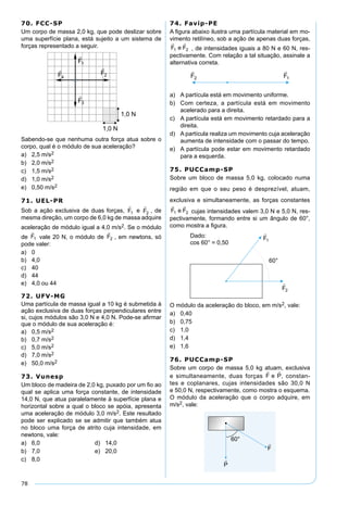 78
70. FCC-SP
Um corpo de massa 2,0 kg, que pode deslizar sobre
uma superfície plana, está sujeito a um sistema de
forças representado a seguir.
Sabendo-se que nenhuma outra força atua sobre o
corpo, qual é o módulo de sua aceleração?
a) 2,5 m/s2
b) 2,0 m/s2
c) 1,5 m/s2
d) 1,0 m/s2
e) 0,50 m/s2
71. UEL-PR
Sob a ação exclusiva de duas forças, e , de
mesma direção, um corpo de 6,0 kg de massa adquire
aceleração de módulo igual a 4,0 m/s2. Se o módulo
de vale 20 N, o módulo de , em newtons, só
pode valer:
a) 0
b) 4,0
c) 40
d) 44
e) 4,0 ou 44
72. UFV-MG
Uma partícula de massa igual a 10 kg é submetida à
ação exclusiva de duas forças perpendiculares entre
si, cujos módulos são 3,0 N e 4,0 N. Pode-se aﬁrmar
que o módulo de sua aceleração é:
a) 0,5 m/s2
b) 0,7 m/s2
c) 5,0 m/s2
d) 7,0 m/s2
e) 50,0 m/s2
73. Vunesp
Um bloco de madeira de 2,0 kg, puxado por um ﬁo ao
qual se aplica uma força constante, de intensidade
14,0 N, que atua paralelamente à superfície plana e
horizontal sobre a qual o bloco se apóia, apresenta
uma aceleração de módulo 3,0 m/s2. Este resultado
pode ser explicado se se admitir que também atua
no bloco uma força de atrito cuja intensidade, em
newtons, vale:
a) 6,0 d) 14,0
b) 7,0 e) 20,0
c) 8,0
74. Favip-PE
A ﬁgura abaixo ilustra uma partícula material em mo-
vimento retilíneo, sob a ação de apenas duas forças,
, de intensidades iguais a 80 N e 60 N, res-
pectivamente. Com relação a tal situação, assinale a
alternativa correta.
a) A partícula está em movimento uniforme.
b) Com certeza, a partícula está em movimento
acelerado para a direita.
c) A partícula está em movimento retardado para a
direita.
d) A partícula realiza um movimento cuja aceleração
aumenta de intensidade com o passar do tempo.
e) A partícula pode estar em movimento retardado
para a esquerda.
75. PUCCamp-SP
Sobre um bloco de massa 5,0 kg, colocado numa
região em que o seu peso é desprezível, atuam,
exclusiva e simultaneamente, as forças constantes
cujas intensidades valem 3,0 N e 5,0 N, res-
pectivamente, formando entre si um ângulo de 60°,
como mostra a ﬁgura.
O módulo da aceleração do bloco, em m/s2, vale:
a) 0,40
b) 0,75
c) 1,0
d) 1,4
e) 1,6
76. PUCCamp-SP
Sobre um corpo de massa 5,0 kg atuam, exclusiva
e simultaneamente, duas forças , constan-
tes e coplanares, cujas intensidades são 30,0 N
e 50,0 N, respectivamente, como mostra o esquema.
O módulo da aceleração que o corpo adquire, em
m/s2, vale:
 