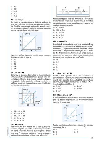 79
PV2D-07-FIS-24
a) 4,0
b) 6,0
c) 10,0
d) 14,0
e) 16,0
77. Vunesp
Um corpo de massa m pode se deslocar ao longo de
uma reta horizontal sem encontrar qualquer resistên-
cia. O gráﬁco representa a aceleração, a, deste corpo,
em função do módulo, F, da força aplicada, que atua
sempre na direção da reta horizontal.
A partir do gráﬁco, é possível concluir que a massa m
do corpo, em kg, é igual a:
a) 10
b) 6,0
c) 2,0
d) 0,4
e) 0,1
78. ESPM-SP
Construiu-se o gráﬁco do módulo da força resultante
em função do módulo da aceleração que um certo cor-
po I adquire. Repetiu-se o mesmo procedimento para
os corpos II e III. Os resultados estão apresentados no
gráﬁco a seguir. As massas dos corpos I, II e III são,
em kg, respectivamente:
a) 2,0 ; 4,0 e 8,0
b) 4,0 ; 8,0 e 16
c) 8,0 ; 4,0 e 2,0
d) 16 ; 8,0 e 14
e) 20 ; 40 e 20
79. Vunesp
Dois blocos,Ae B, de massas 2,0 kg e 6,0 kg, respecti-
vamente, e ligados por um ﬁo, estão em repouso sobre
um plano horizontal. Quando puxado para a direita
pela força mostrada na ﬁgura, o conjunto adquire
aceleração constante de módulo igual a 2,0 m/s2.
Nessas condições, pode-se aﬁrmar que o módulo da
resultante das forças que atuam em A e o módulo
da resultante das forças que atuam em B valem, em
newtons, respectivamente:
a) 4,0 e 16,0
b) 16,0 e 16,0
c) 8,0 e 12,0
d) 4,0 e 12,0
e) 1,0 e 3,0
80. Unisa-SP
Um objeto X, sob a ação de uma força resultante F, de
intensidade 12 N, adquire uma aceleração de 4,0 m/s2.
Um objeto Y, sujeito nas mesmas condições à força
resultante F, adquire uma aceleração de 12 m/s2.
Se X e Y forem unidos, formando um único objeto, a
aceleração que o conjunto adquire, quando submetido
à mesma força resultante, em m/s2, vale:
a) 16
b) 0,25
c) 1,3
d) 6,0
e) 3,0
81. Mackenzie-SP
Um bloco de 5 kg desliza sobre uma superfície hori-
zontal, estando sujeito a uma força também horizontal,
dirigida para a direita, de módulo 20 N, e a uma força
de atrito, dirigida para a esquerda, de módulo 5 N.
A aceleração desse bloco é:
a) 1 m/s2 d) 4 m/s2
b) 2 m/s2 e) 5 m/s2
c) 3 m/s2
82. Mackenzie-SP
O diagrama mostra a variação do módulo da acelera-
ção de dois corpúsculos X e Y com intensidade
da força sobre elas.
Nestas condições, determine a relação entre as
massas de X e Y.
a) 2 d) 5
b) 3 e) 6
c) 4
 
