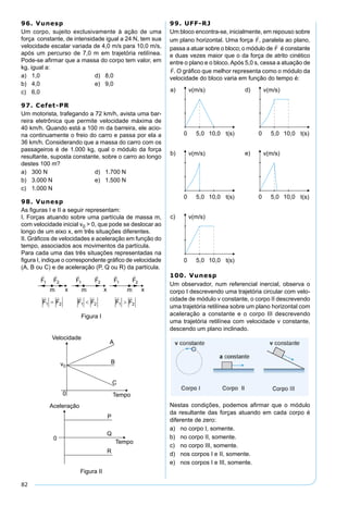 82
96. Vunesp
Um corpo, sujeito exclusivamente à ação de uma
força constante, de intensidade igual a 24 N, tem sua
velocidade escalar variada de 4,0 m/s para 10,0 m/s,
após um percurso de 7,0 m em trajetória retilínea.
Pode-se aﬁrmar que a massa do corpo tem valor, em
kg, igual a:
a) 1,0 d) 8,0
b) 4,0 e) 9,0
c) 6,0
97. Cefet-PR
Um motorista, trafegando a 72 km/h, avista uma bar-
reira eletrônica que permite velocidade máxima de
40 km/h. Quando está a 100 m da barreira, ele acio-
na continuamente o freio do carro e passa por ela a
36 km/h. Considerando que a massa do carro com os
passageiros é de 1.000 kg, qual o módulo da força
resultante, suposta constante, sobre o carro ao longo
destes 100 m?
a) 300 N d) 1.700 N
b) 3.000 N e) 1.500 N
c) 1.000 N
98. Vunesp
As ﬁguras I e II a seguir representam:
I. Forças atuando sobre uma partícula de massa m,
com velocidade inicial v0 > 0, que pode se deslocar ao
longo de um eixo x, em três situações diferentes.
II. Gráﬁcos de velocidades e aceleração em função do
tempo, associados aos movimentos da partícula.
Para cada uma das três situações representadas na
ﬁgura I, indique o correspondente gráﬁco de velocidade
(A, B ou C) e de aceleração (P, Q ou R) da partícula.
Figura I
Figura II
99. UFF-RJ
Um bloco encontra-se, inicialmente, em repouso sobre
um plano horizontal. Uma força , paralela ao plano,
passa a atuar sobre o bloco; o módulo de é constante
e duas vezes maior que o da força de atrito cinético
entre o plano e o bloco.Após 5,0 s, cessa a atuação de
. O gráﬁco que melhor representa como o módulo da
velocidade do bloco varia em função do tempo é:
100. Vunesp
Um observador, num referencial inercial, observa o
corpo I descrevendo uma trajetória circular com velo-
cidade de módulo v constante, o corpo II descrevendo
uma trajetória retilínea sobre um plano horizontal com
aceleração a constante e o corpo III descrevendo
uma trajetória retilínea com velocidade v constante,
descendo um plano inclinado.
Nestas condições, podemos aﬁrmar que o módulo
da resultante das forças atuando em cada corpo é
diferente de zero:
a) no corpo I, somente.
b) no corpo II, somente.
c) no corpo III, somente.
d) nos corpos I e II, somente.
e) nos corpos I e III, somente.
 