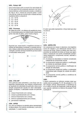 83
PV2D-07-FIS-24
101. Fatec-SP
Uma motocicleta sofre aumento de velocidade de
10 m/s para 30 m/s enquanto percorre, em movi-
mento retilíneo uniformemente variado, a distância
de 100 m. Se a massa do conjunto piloto + moto
é de 500 kg, pode-se concluir que o módulo da força
resultante sobre o conjunto é:
a) 2,0 · 102 N
b) 4,0 · 102 N
c) 8,0 · 102 N
d) 2,0 · 103 N
e) 4,0 · 103 N
102. Vunesp
No “globo da morte”, um clássico do espetáculo circen-
se, a motocicleta passa num determinado instante pelo
ponto mais alto do globo, como mostra a ﬁgura.
Supondo que, nesse trecho, a trajetória é circular e o
módulo da velocidade é constante, no sentido anti-ho-
rário, indique a alternativa que apresenta corretamente
a direção e sentido da força resultante que atua sobre
a motocicleta nesse ponto.
103. ITA-SP
Uma partícula está submetida a uma força com as
seguintes características: seu módulo é proporcional
ao quadrado da velocidade da partícula e atua numa
direção perpendicular àquela do vetor velocidade.
Nestas condições, a velocidade escalar da partícula
deve:
a) crescer linearmente com o tempo.
b) crescer quadraticamente com o tempo.
c) diminuir linearmente com o tempo.
d) diminuir quadraticamente com o tempo.
e) permanecer inalterada.
104. UFES
Um carro se desloca na estrada plana representada
na ﬁgura abaixo. No instante considerado, o carro tem
velocidade

v e está freando.
O vetor que pode representar a força total que atua
no carro é:
a)

a
b)

b
c)

c
d)

d
e)

e
105. UEPG-PR
Um corpúsculo de massa m descreve uma trajetória
curva em relação a um referencial inercial, sob o
concurso de forças. Sobre os efeitos das duas com-
ponentes da resultante de todas as forças que agem
sobre o corpúsculo num ponto considerado (compo-
nente tangencial e componente normal), assinale o
que for correto.
01. O módulo da velocidade no instante considerado
independe da componente normal.
02. A componente tangencial justiﬁca a modiﬁcação
do módulo da velocidade vetorial.
04. A componente normal justiﬁca a modiﬁcação da
direção da velocidade.
08. A componente tangencial justiﬁca a aceleração
responsável pela variação do módulo da veloci-
dade.
16. A componente normal justiﬁca a existência da
aceleração radial.
106.
A ﬁgura representa um pêndulo simples ideal que
oscila entre as posições P e R. Na posição Q, o ﬁo
tem direção vertical. Desprezando a resistência do
ar e o atrito no ponto de suspensão, pode-se aﬁrmar
que, quando o pêndulo se desloca da posição P até
a posição R:
 