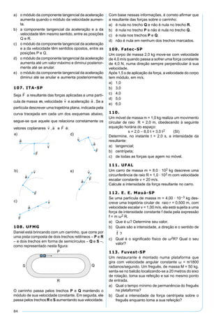 84
a) o módulo da componente tangencial da aceleração
aumenta quando o módulo da velocidade aumen-
ta.
b) a componente tangencial da aceleração e a da
velocidade têm mesmo sentido, entre as posições
Q e R.
c) o módulo da componente tangencial da aceleração
e a da velocidade têm sentidos opostos, entre as
posições P e Q.
d) o módulo da componente tangencial da aceleração
aumenta até um valor máximo e diminui posterior-
mente até se anular.
e) o módulo da componente tangencial da aceleração
diminui até se anular e aumenta posteriormente.
107. ITA-SP
Seja a resultante das forças aplicadas a uma partí-
cula de massa m, velocidade e aceleração . Se a
partícula descrever uma trajetória plana, indicada pela
curva tracejada em cada um dos esquemas abaixo,
segue-se que aquele que relaciona corretamente os
vetores coplanares , e é:
108. UFMG
Daniel está brincando com um carrinho, que corre por
uma pista composta de dois trechos retilíneos – P e R
– e dois trechos em forma de semicírculos – Q e S –,
como representado nesta ﬁgura:
O carrinho passa pelos trechos P e Q mantendo o
módulo de sua velocidade constante. Em seguida, ele
passa pelos trechos R e S aumentando sua velocidade.
Com base nessas informações, é correto aﬁrmar que
a resultante das forças sobre o carrinho:
a) é nula no trecho Q e não é nula no trecho R.
b) é nula no trecho P e não é nula no trecho Q.
c) é nula nos trechos P e Q.
d) não é nula em nenhum dos trechos marcados.
109. Fatec-SP
Um corpo de massa 2,0 kg move-se com velocidade
de 4,0 m/s quando passa a sofrer uma força constante
de 4,0 N, numa direção sempre perpendicular à sua
velocidade.
Após 1,5 s de aplicação da força, a velocidade do corpo
tem módulo, em m/s,
a) 1,0
b) 3,0
c) 4,0
d) 5,0
e) 6,0
110.
Um móvel de massa m = 1,0 kg realiza um movimento
circular de raio R = 2,0 m, obedecendo à seguinte
equação horária do espaço:
s = 2,0 – 8,0 t + 3,0 t2 (SI)
Determine, no instante t = 2,0 s, a intensidade da
resultante:
a) tangencial;
b) centrípeta;
c) de todas as forças que agem no móvel.
111. UFAL
Um carro de massa m = 8,0 · 102 kg descreve uma
circunferência de raio R = 1,0 · 102 m com velocidade
escalar constante v = 20 m/s.
Calcule a intensidade da força resultante no carro.
112. E. E. Mauá-SP
Se uma partícula de massa m = 4,00 · 10–3 kg des-
creve uma trajetória cirular de raio r = 0,500 m, com
velocidade escalar v = 1,00 m/s, ela está sujeita a uma
força de intensidade constante f dada pela expressão
f = m ω2 R.
a) Que é ω? Determine seu valor.
b) Quais são a intensidade, a direção e o sentido de
?
c) Qual é o signiﬁcado físico de ω2R? Qual o seu
valor?
113. Fuvest-SP
Um restaurante é montado numa plataforma que
gira com velocidade angular constante ω = �/1800
radianos/segundo. Um freguês, de massa M = 50 kg,
senta-se no balcão localizando-se a 20 metros do eixo
de rotação, toma sua refeição e sai no mesmo ponto
de entrada.
a) Qual o tempo mínimo de permanência do freguês
na plataforma?
b) Qual a intensidade da força centrípeta sobre o
freguês enquanto toma a sua refeição?
 