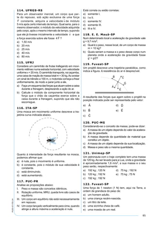 85
PV2D-07-FIS-24
114. UFRGS-RS
Para um observador inercial, um corpo que par-
te do repouso, sob ação exclusiva de uma força
F

constante, adquire a velocidade v

de módulo
5 m/s após certo intervalo de tempo. Qual seria, para o
mesmo observador, o módulo da velocidade adquirida
pelo corpo, após o mesmo intervalo de tempo, supondo
que ele já tivesse inicialmente a velocidade v

e que
a força exercida sobre ele fosse 4 F

?
a) 1,50 m/s
b) 20 m/s
c) 25 m/s
d) 40 m/s
e) 80 m/s
115. UFRJ
Considere um caminhão de frutas trafegando em movi-
mento retilíneo numa estrada horizontal, com velocidade
uniformev=20m/s.Ocaminhãotransporta,nacaçamba,
uma caixa de maçãs de massa total m = 30 kg.Ao avistar
um sinal de trânsito a 100 m, o motorista começa a frear
uniformemente, de modo a parar junto a ele.
a) Façaumesquemadasforçasqueatuamsobreacaixa
durante a frenagem, desprezando a ação do ar.
b) Calcule o módulo da componente horizontal da
força que o chão da caçamba exerce sobre a
caixa durante a frenagem, supondo que ela não
escorregue.
116. ITA-SP
Uma mosca em movimento uniforme descreve a tra-
jetória curva indicada abaixo.
Quanto à intensidade da força resultante na mosca,
podemos aﬁrmar que:
a) é nula, pois o movimento é uniforme.
b) é constante, pois o módulo de sua velocidade é
constante.
c) está diminuindo.
d) está aumentando.
117. PUC-PR
Analise as proposições abaixo:
I. Peso e massa são conceitos idênticos.
II. Rotação uniforme, MRU, queda livre são casos de
equilíbrio.
III. Um corpo em equilíbrio não está necessariamente
em repouso.
IV. Um corpo lançado verticalmente para cima, quando
atinge a altura máxima a aceleração é nula.
Está correta ou estão corretas:
a) somente I.
b) I e II.
c) somente IV.
d) somente III.
e) III e IV.
118. E. E. Mauá-SP
Num determinado local a aceleração da gravidade vale
g = 9,7 m/s2.
a) Qual é o peso, nesse local, de um corpo de massa
m = 10 kg?
b) Quais seriam a massa e o peso desse corpo num
planeta onde a aceleração da gravidade fosse
g’ = g/2?
119. Fuvest-SP
Um projétil descreve uma trajetória parabólica, como
indica a ﬁgura. A resistência do ar é desprezível.
A resultante das forças que agem sobre o projétil na
posição indicada pode ser representada pelo vetor:
a)

A d)

D
b)

B e)

E
c)

C
120. PUC-MG
Considerando-se o conceito de massa, pode-se dizer:
a) Amassa de um objeto depende do valor da acelera-
ção da gravidade.
b) A massa depende da quantidade de material que
constitui um objeto.
c) A massa de um objeto depende da sua localização.
d) Massa e peso são a mesma quantidade.
121. Unimep-SP
Um astronauta com o traje completo tem uma massa
de 120 kg. Ao ser levado para a Lua, onde a gravidade
é aproximadamente 1,6 m/s2, a sua massa e o seu
peso serão, respectivamente:
a) 192 kg ; 120 N d) 75 kg ; 192 N
b) 120 kg ; 192 N e) 75 kg ; 75 N
c) 192 kg ; 192 N
122. Fuvest-SP
Uma força de 1 newton (1 N) tem, aqui na Terra, a
ordem de grandeza do peso de:
a) um homem adulto.
b) uma criança recém-nascida.
c) um litro de leite.
d) uma xicrinha cheia de café.
e) uma moeda de um real.
 