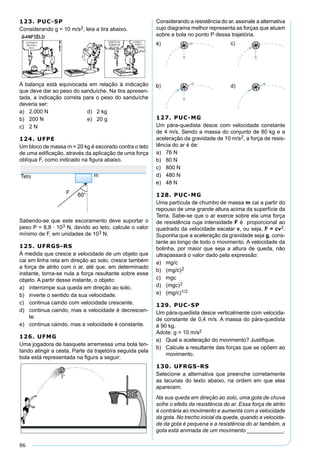 86
123. PUC-SP
Considerando g = 10 m/s2, leia a tira abaixo.
A balança está equivocada em relação à indicação
que deve dar ao peso do sanduíche. Na tira apresen-
tada, a indicação correta para o peso do sanduíche
deveria ser:
a) 2.000 N d) 2 kg
b) 200 N e) 20 g
c) 2 N
124. UFPE
Um bloco de massa m = 20 kg é escorado contra o teto
de uma ediﬁcação, através da aplicação de uma força
oblíqua F, como indicado na ﬁgura abaixo.
Sabendo-se que este escoramento deve suportar o
peso P = 8,8 · 103 N, devido ao teto, calcule o valor
mínimo de F, em unidades de 103 N.
125. UFRGS-RS
À medida que cresce a velocidade de um objeto que
cai em linha reta em direção ao solo, cresce também
a força de atrito com o ar, até que, em determinado
instante, torna-se nula a força resultante sobre esse
objeto. A partir desse instante, o objeto:
a) interrompe sua queda em direção ao solo.
b) inverte o sentido da sua velocidade.
c) continua caindo com velocidade crescente.
d) continua caindo, mas a velocidade é decrescen-
te.
e) continua caindo, mas a velocidade é constante.
126. UFMG
Uma jogadora de basquete arremessa uma bola ten-
tando atingir a cesta. Parte da trajetóira seguida pela
bola está representada na ﬁgura a seguir:
Considerando a resistência do ar, assinale a alternativa
cujo diagrama melhor representa as forças que atuam
sobre a bola no ponto P dessa trajetória.
127. PUC-MG
Um pára-quedista desce com velocidade constante
de 4 m/s. Sendo a massa do conjunto de 80 kg e a
aceleração da gravidade de 10 m/s2, a força de resis-
tência do ar é de:
a) 76 N
b) 80 N
c) 800 N
d) 480 N
e) 48 N
128. PUC-MG
Uma partícula de chumbo de massa m cai a partir do
repouso de uma grande altura acima da superfície da
Terra. Sabe-se que o ar exerce sobre ela uma força
de resistência cuja intensidade F é proporcional ao
quadrado da velocidade escalar v, ou seja, F = cv2.
Suponha que a aceleração da gravidade seja g, cons-
tante ao longo de todo o movimento. A velocidade da
bolinha, por maior que seja a altura de queda, não
ultrapassará o valor dado pela expressão:
a) mg/c
b) (mg/c)2
c) mgc
d) (mgc)2
e) (mg/c)1/2
129. PUC-SP
Um pára-quedista desce verticalmente com velocida-
de constante de 0,4 m/s. A massa do pára-quedista
é 90 kg.
Adote: g = 10 m/s2
a) Qual a aceleração do movimento? Justiﬁque.
b) Calcule a resultante das forças que se opõem ao
movimento.
130. UFRGS-RS
Selecione a alternativa que preenche corretamente
as lacunas do texto abaixo, na ordem em que elas
aparecem.
Na sua queda em direção ao solo, uma gota de chuva
sofre o efeito da resistência do ar. Essa força de atrito
é contrária ao movimento e aumenta com a velocidade
da gota. No trecho inicial da queda, quando a velocida-
de da gota é pequena e a resistência do ar também, a
gota está animada de um movimento ____________.
 