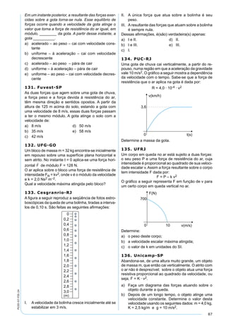 87
PV2D-07-FIS-24
Em um instante posterior, a resultante das forças exer-
cidas sobre a gota torna-se nula. Esse equilíbrio de
forças ocorre quando a velocidade da gota atinge o
valor que torna a força de resistência do ar igual, em
módulo, ________ da gota. A partir desse instante, a
gota __________.
a) acelerado – ao peso – cai com velocidade cons-
tante
b) uniforme – à aceleração – cai com velocidade
decrescente
c) acelerado – ao peso – pára de cair
d) uniforme – à aceleração – pára de cair
e) uniforme – ao peso – cai com velocidade decres-
cente
131. Fuvest-SP
As duas forças que agem sobre uma gota de chuva,
a força peso e a força devida à resistência do ar,
têm mesma direção e sentidos opostos. A partir da
altura de 125 m acima do solo, estando a gota com
uma velocidade de 8 m/s, essas duas forças passam
a ter o mesmo módulo. A gota atinge o solo com a
velocidade de:
a) 8 m/s d) 50 m/s
b) 35 m/s e) 58 m/s
c) 42 m/s
132. UFG-GO
Um bloco de massa m = 32 kg encontra-se inicialmente
em repouso sobre uma superfície plana horizontal e
sem atrito. No instante t = 0 aplica-se uma força hori-
zontal de módulo F = 128 N.
O ar aplica sobre o bloco uma força de resistência de
intensidade FR = kv2, onde v é o módulo da velocidade
e k = 2,0 Ns2 m–2.
Qual a velocidade máxima atingida pelo bloco?
133. Cesgranrio-RJ
A ﬁgura a seguir reproduz a seqüência de fotos estro-
boscópicas da queda de uma bolinha, tiradas a interva-
los de 0,10 s. São feitas as seguintes aﬁrmações:
I. Avelocidade da bolinha cresce inicialmente até se
estabilizar em 3 m/s.
II. A única força que atua sobre a bolinha é seu
peso.
III. A resultante das forças que atuam sobre a bolinha
é sempre nula.
Dessas aﬁrmações, é(são) verdadeira(s) apenas:
a) I e II. d) II.
b) I e III. e) III.
c) I.
134. PUC-RJ
Uma gota de chuva cai verticalmente, a partir do re-
pouso, numa região em que a aceleração da gravidade
vale 10 m/s2. O gráﬁco a seguir mostra a dependência
da velocidade com o tempo. Sabe-se que a força de
resistência que o ar aplica na gota é dada por:
R = 4,0 · 10-4 · v2
Determine a massa da gota.
135. UFRJ
Um corpo em queda no ar está sujeito a duas forças:
o seu peso P e uma força de resistência do ar, cuja
intensidade é proporcional ao quadrado de sua veloci-
dade escalar v. Assim a força resultante sobre o corpo
tem intensidade F dada por:
F = P – k v2
O gráﬁco a seguir representa F em função de v para
um certo corpo em queda vertical no ar.
Determine:
a) o peso deste corpo;
b) a velocidade escalar máxima atingida;
c) o valor de k em unidades do SI.
136. Unicamp-SP
Abandona-se, de uma altura muito grande, um objeto
de massa m, que então cai verticalmente. O atrito com
o ar não é desprezível; sobre o objeto atua uma força
resistiva proporcional ao quadrado da velocidade, ou
seja, F = K · v2.
a) Faça um diagrama das forças atuando sobre o
objeto durante a queda.
b) Depois de um longo tempo, o objeto atinge uma
velocidade constante. Determine o valor desta
velocidade usando os seguintes dados: m = 4,0 kg,
K = 2,5 kg/m e g = 10 m/s2.
 