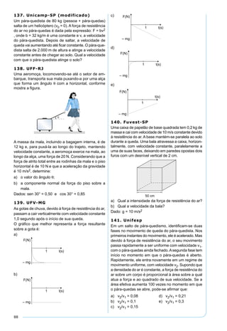 88
137. Unicamp-SP (modificado)
Um pára-quedista de 80 kg (pessoa + pára-quedas)
salta de um helicóptero (v0 = 0). A força de resistência
do ar no pára-quedas é dada pela expressão: F = bv2
, onde b = 32 kg/m é uma constante e v, a velocidade
do pára-quedista. Depois de saltar, a velocidade de
queda vai aumentando até ﬁcar constante. O pára-que-
dista salta de 2.000 m de altura e atinge a velocidade
constante antes de chegar ao solo. Qual a velocidade
com que o pára-quedista atinge o solo?
138. UFF-RJ
Uma aeromoça, locomovendo-se até o setor de em-
barque, transporta sua mala puxando-a por uma alça
que forma um ângulo θ com a horizontal, conforme
mostra a ﬁgura.
A massa da mala, incluindo a bagagem interna, é de
12 kg e, para puxá-la ao longo do trajeto, mantendo
velocidade constante, a aeromoça exerce na mala, ao
longo da alça, uma força de 20 N. Considerando que a
força de atrito total entre as rodinhas da mala e o piso
horizontal é de 10 N e que a aceleração da gravidade
é 10 m/s2, determine:
a) o valor do ângulo θ;
b) a componente normal da força do piso sobre a
mala.
Dados: sen 30° = 0,50 e cos 30° = 0,85
139. UFV-MG
As gotas de chuva, devido à força de resistência do ar,
passam a cair verticalmente com velocidade constante
1,0 segundo após o início de sua queda.
O gráﬁco que melhor representa a força resultante
sobre a gota é:
a)
b)
c)
d)
e)
140. Fuvest-SP
Uma caixa de papelão de base quadrada tem 0,2 kg de
massa e cai com velocidade de 10 m/s constante devido
à resistência do ar. A base mantém-se paralela ao solo
durante a queda. Uma bala atravessa a caixa, horizon-
talmente, com velocidade constante, paralelamente a
uma de suas faces, deixando em paredes opostas dois
furos com um desnível vertical de 2 cm.
a) Qual a intensidade da força de resistência do ar?
b) Qual a velocidade da bala?
Dado: g = 10 m/s2
141. Unifesp
Em um salto de pára-quedismo, identiﬁcam-se duas
fases no movimento de queda do pára-quedista. Nos
primeiros instantes do movimento, ele é acelerado. Mas
devido à força de resistência do ar, o seu movimento
passa rapidamente a ser uniforme com velocidade v1,
com o pára-quedas ainda fechado.Asegunda fase tem
início no momento em que o pára-quedas é aberto.
Rapidamente, ele entra novamente em um regime de
movimento uniforme, com velocidade v2. Supondo que
a densidade do ar é constante, a força de resistência do
ar sobre um corpo é proporcional à área sobre a qual
atua a força e ao quadrado de sua velocidade. Se a
área efetiva aumenta 100 vezes no momento em que
o pára-quedas se abre, pode-se aﬁrmar que:
a) v2/v1 = 0,08 d) v2/v1 = 0,21
b) v2/v1 = 0,1 e) v2/v1 = 0,3
c) v2/v1 = 0,15
 