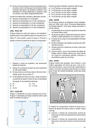 91
PV2D-07-FIS-24
IV. O carro move-se porque a força que a pessoa exer-
ce sobre o carro e a força que o carro exerce sobre
a pessoa são iguais, de sentidos contrários, mas
aplicados em corpos diferentes e, portanto, cada
um exerce o seu efeito independentemente.
A partir da análise feita, assinale a alternativa correta.
a) Apenas a proposição IV é verdadeira.
b) Apenas as proposições III e IV são verdadeiras.
c) Apenas as proposições I e III são verdadeiras.
d) Apenas as proposições II e III são verdadeiras.
e) Apenas as proposições II e IV são verdadeiras.
156. PUC-SP
A ﬁgura mostra um corpo de massa m, em equilíbrio,
apoiado sobre uma superfície plana e horizontal. Con-
sidere como sendo o peso do corpo e como a
reação normal da superfície de apoio à compressão.
I. Estando o corpo em equilíbrio, ele certamente
estará em repouso.
II. A força e a força anulam-se, pois constituem
um par ação-reação.
III. O corpo exerce uma força sobre a Terra de inten-
sidade igual à do seu peso .
IV. A intensidade da força com que o corpo comprime
a superfície de apoio é maior do que a intensidade
da reação da superfície sobre ele.
a) IV. d) I e II.
b) III. e) I, II e III.
c) II e III.
157. UnB-DF
A ﬁgura 1 representa um corpo suspenso por um ﬁo.
A ﬁgura 2 representa as forças atuantes sobre cada
parte do sistema da ﬁgura 1.
Pela lei da Ação e Reação, podemos aﬁrmar que:
a) D e P formam um par ação e reação.
b) P e B formam um par ação e reação.
c) A e C formam um par ação e reação.
d) B e C formam um par ação e reação.
e) A e B formam um par ação e reação.
158. UFPR
Os princípios básicos da Mecânica foram estabele-
cidos em 1686, sob o título “Princípios Matemáticos
da Filosoﬁa Natural”. Com base nesses princípios, é
correto aﬁrmar:
I. Aaceleração de um corpo em queda livre depende
da massa desse corpo.
II. As forças de ação e reação são forças de mesmo
módulo e estão aplicadas em um mesmo corpo.
III. Amassa de um corpo é uma propriedade intrínseca
desse corpo.
IV. As leis de Newton são válidas somente para refe-
renciais inerciais.
V. Quanto maior for a massa de um corpo, maior será
a sua inércia.
VI. A lei da inércia, que é uma síntese das idéias de
Galileu sobre a inércia, aﬁrma que, para manter
um corpo em movimento retilíneo uniforme, é
necessária a ação de uma força.
159. UFRJ
A ﬁgura mostra três ginastas, dois homens e uma
mulher, agrupados em forma de arco, com os ho-
mens de pé sobre o piso horizontal, sustentando a
mulher. O homem da direita pesa 80 kgf e a mulher
pesa 70 kgf. No instante focalizado, todos eles estão
em repouso.
O módulo da componente vertical da força que o
homem da direita (D) exerce sobre a mulher é igual
a 30 kgf.
a) Calcule o módulo da componente vertical da
força que o homem da esquerda (E) exerce sobre
a mulher.
b) Calcule o módulo da componente vertical da
força que o solo exerce sobre o homem da direita
(D).
 