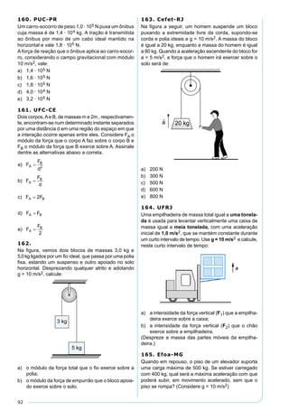 92
160. PUC-PR
Um carro-socorro de peso 1,0 · 105 N puxa um ônibus
cuja massa é de 1,4 · 104 kg. A tração é transmitida
ao ônibus por meio de um cabo ideal mantido na
horizontal e vale 1,8 · 105 N.
A força de reação que o ônibus aplica ao carro-socor-
ro, considerando o campo gravitacional com módulo
10 m/s2, vale:
a) 1,4 · 105 N
b) 1,6 · 105 N
c) 1,8 · 105 N
d) 4,0 · 104 N
e) 3,2 · 105 N
161. UFC-CE
Dois corpos,Ae B, de massas m e 2m , respectivamen-
te, encontram-se num determinado instante separados
por uma distância d em uma região do espaço em que
a interação ocorre apenas entre eles. Considere FA o
módulo da força que o corpo A faz sobre o corpo B e
FB o módulo da força que B exerce sobre A. Assinale
dentre as alternativas abaixo a correta.
162.
Na figura, vemos dois blocos de massas 3,0 kg e
5,0kg ligados por um ﬁo ideal, que passa por uma polia
ﬁxa, estando um suspenso e outro apoiado no solo
horizontal. Desprezando qualquer atrito e adotando
g = 10 m/s2, calcule:
a) o módulo da força total que o ﬁo exerce sobre a
polia;
b) o módulo da força de empurrão que o bloco apoia-
do exerce sobre o solo.
163. Cefet-RJ
Na ﬁgura a seguir, um homem suspende um bloco
puxando a extremidade livre da corda, supondo-se
corda e polia ideais e g = 10 m/s2. A massa do bloco
é igual a 20 kg, enquanto a massa do homem é igual
a 80 kg. Quando a aceleração ascendente do bloco for
a = 5 m/s2, a força que o homem irá exercer sobre o
solo será de:
a) 200 N
b) 300 N
c) 500 N
d) 600 N
e) 800 N
164. UFRJ
Uma empilhadeira de massa total igual a uma tonela-
da é usada para levantar verticalmente uma caixa de
massa igual a meia tonelada, com uma aceleração
inicial de 1,0 m/s2, que se mantém constante durante
um curto intervalo de tempo. Use g = 10 m/s2 e calcule,
neste curto intervalo de tempo:
a) a intensidade da força vertical (F1) que a empilha-
deira exerce sobre a caixa;
b) a intensidade da força vertical (F2) que o chão
exerce sobre a empilhadeira.
(Despreze a massa das partes móveis da empilha-
deira.)
165. Efoa-MG
Quando em repouso, o piso de um elevador suporta
uma carga máxima de 500 kg. Se estiver carregado
com 400 kg, qual será a máxima aceleração com que
poderá subir, em movimento acelerado, sem que o
piso se rompa? (Considere g = 10 m/s2)
 