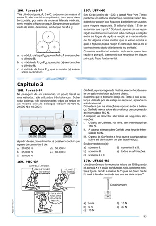 93
PV2D-07-FIS-24
166. Fuvest-SP
Três cilindros iguais, A, B e C, cada um com massa M
e raio R, são mantidos empilhados, com seus eixos
horizontais, por meio de muretas laterais verticais,
como mostra a ﬁgura a seguir. Despresando qualquer
efeito de atrito, determine, em função de M e g:
a) o módulo da força FAB que o cilindroAexerce sobre
o cilindro B;
b) o módulo da força FxB que o piso (x) exerce sobre
o cilindro B;
c) o módulo da força FyC que a mureta (y) exerce
sobre o cilindro C.
167. UFV-MG
Em 13 de janeiro de 1920, o jornal New York Times
publicou um editorial atacando o cientista Robert Go-
ddard por propor que foguetes poderiam ser usados
para viagens espaciais. O editorial dizia: “ É de se
estranhar que o prof.° Goddard, apesar de sua repu-
tação cientíﬁca internacional, não conheça a relação
entre as forças de ação e reação e a necessidade
de ter alguma coisa melhor que o vácuo contra a
qual o foguete possa reagir. É claro que falta a ele o
conhecimento dado diariamente no colégio”.
Comente o editorial anterior, indicando quem tem
razão e por quê, baseando sua resposta em algum
príncipio físico fundamental.
Capítulo 3
168. Fuvest-SP
Na pesagem de um caminhão, no posto ﬁscal de
uma estrada, são utilizadas três balanças. Sobre
cada balança, são posicionadas todas as rodas de
um mesmo eixo. As balanças indicam 30.000 N,
20.000 N e 10.000 N.
A partir desse procedimento, é possível concluir que
o peso do caminhão é de:
a) 20.000 N d) 50.000 N
b) 25.000 N e) 60.000 N
c) 30.000 N
169. PUC-SP
GARFIELD - Jim Davis
Garﬁeld, o personagem da história, é reconhecidamen-
te um gato malcriado, guloso e obeso.
Suponha que o bichano esteja na Terra e que a ba-
lança utilizada por ele esteja em repouso, apoiada no
solo horizontal.
Considere que, na situação de repouso sobre a balan-
ça, Garﬁeld exerce sobre ela uma força de compressão
de intensidade 150 N.
A respeito do descrito, são feitas as seguintes aﬁr-
mações:
I. O peso de Garﬁeld, na Terra, tem intensidade de
150 N.
II. A balança exerce sobre Garﬁeld uma força de inten-
sidade 150 N.
III. O peso de Garﬁeld e a força que a balança aplica
sobre ele constituem um par ação-reação.
É(são) verdadeira(s):
a) somente I. d) somente II e III.
b) somente II. e) todas as afrimações.
c) somente I e II.
170. UFRGS-RS
Um dinamômetro fornece uma leitura de 15 N quando
os corpos X e Y estão pendurados nele, conforme mos-
tra a ﬁgura. Sendo a massa de Y igual ao dobro da de
X, qual a tensão na corda que une os dois corpos?
a) Nula d) 15 N
b) 5 N e) 30 N
c) 10 N
 