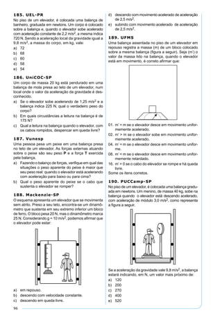 96
185. UEL-PR
No piso de um elevador, é colocada uma balança de
banheiro, graduada em newtons. Um corpo é colocado
sobre a balança e, quando o elevador sobe acelerado
com aceleração constante de 2,2 m/s2, a mesma indica
720 N. Sendo a aceleração local da gravidade igual a
9,8 m/s2, a massa do corpo, em kg, vale:
a) 72
b) 68
c) 60
d) 58
e) 54
186. UniCOC-SP
Um corpo de massa 20 kg está pendurado em uma
balança de mola presa ao teto de um elevador, num
local onde o valor da aceleração da gravidade é des-
conhecido.
a) Se o elevador sobe acelerando de 1,25 m/s2 e a
balança indica 225 N, qual o verdadeiro peso do
corpo?
b) Em quais circustâncias a leitura na balança é de
175 N?
c) Qual a leitura na balança quando o elevador, com
os cabos rompidos, despencar em queda livre?
187. Vunesp
Uma pessoa pesa um peixe em uma balança presa
no teto de um elevador. As forças externas atuando
sobre o peixe são seu peso P e a força T exercida
pela balança.
a) Fazendo o balanço de forças, veriﬁque em qual das
situações o peso aparente do peixe é maior que
seu peso real: quando o elevador está acelerando
com aceleração para baixo ou para cima?
b) Qual o peso aparente do peixe se o cabo que
sustenta o elevador se romper?
188. Mackenzie-SP
O esquema apresenta um elevador que se movimenta
sem atrito. Preso a seu teto, encontra-se um dinamô-
metro que sustenta em seu extremo inferior um bloco
de ferro. O bloco pesa 20 N, mas o dinamômetro marca
25 N. Considerando g = 10 m/s2, podemos aﬁrmar que
o elevador pode estar:
a) em repouso.
b) descendo com velocidade constante.
c) descendo em queda livre.
d) descendo com movimento acelerado de aceleração
de 2,5 m/s2.
e) subindo com movimento acelerado de aceleração
de 2,5 m/s2.
189. UFMS
Uma balança assentada no piso de um elevador em
repouso registra a massa (m) de um bloco colocado
sobre a mesma balança (ﬁgura a seguir). Seja (m’) o
valor da massa lido na balança, quando o elevador
está em movimento, é correto aﬁrmar que:
01. m’ = m se o elevador desce em movimento unifor-
memente acelerado.
02. m’ > m se o elevador sobe em movimento unifor-
memente acelerado.
04. m’ = m se o elevador desce em movimento unifor-
me.
08. m’ < m se o elevador desce em movimento unifor-
memente retardado.
16. m’ = 0 se o cabo do elevador se rompe e há queda
livre.
Some os itens corretos.
190. PUCCamp-SP
No piso de um elevador, é colocada uma balança gradu-
ada em newtons. Um menino, de massa 40 kg, sobe na
balança quando o elevador está descendo acelerado,
com aceleração de módulo 3,0 m/s2, como representa
a ﬁgura a seguir.
Se a aceleração da gravidade vale 9,8 m/s2, a balança
estará indicando, em N, um valor mais próximo de:
a) 120
b) 200
c) 270
d) 400
e) 520
 