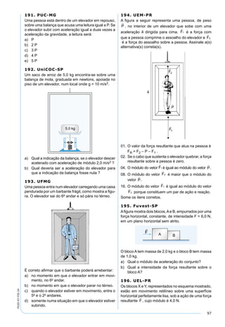 97
PV2D-07-FIS-24
191. PUC-MG
Uma pessoa está dentro de um elevador em repouso,
sobre uma balança que acusa uma leitura igual a P. Se
o elevador subir com aceleração igual a duas vezes a
aceleração da gravidade, a leitura será:
a) P
b) 2 P
c) 3 P
d) 4 P
e) 5 P
192. UniCOC-SP
Um saco de arroz de 5,0 kg encontra-se sobre uma
balança de mola, graduada em newtons, apoiada no
piso de um elevador, num local onde g = 10 m/s2.
a) Qual a indicação da balança, se o elevador descer
acelerado com aceleração de módulo 2,0 m/s2 ?
b) Qual deveria ser a aceleração do elevador para
que a indicação da balança fosse nula ?
193. UFMG
Uma pessoa entra num elevador carregando uma caixa
pendurada por um barbante frágil, como mostra a ﬁgu-
ra. O elevador sai do 6o
andar e só pára no térreo.
É correto aﬁrmar que o barbante poderá arrebentar:
a) no momento em que o elevador entrar em movi-
mento, no 6o
andar.
b) no momento em que o elevador parar no térreo.
c) quando o elevador estiver em movimento, entre o
5o
e o 2o
andares.
d) somente numa situação em que o elevador estiver
subindo.
194. UEM-PR
A ﬁgura a seguir representa uma pessoa, de peso
P

, no interior de um elevador que sobe com uma
aceleração dirigida para cima. F

1 é a força com
que a pessoa comprime o assoalho do elevador e F

2
é a força do assoalho sobre a pessoa. Assinale a(s)
alternativa(s) correta(s).
01. O valor da força resultante que atua na pessoa é
FR = F2 – P – F1 .
02. Se o cabo que sustenta o elevador quebrar, a força
resultante sobre a pessoa é zero.
04. O módulo do vetor F

1 é igual ao módulo do vetor P

.
08. O módulo do vetor F

2 é maior que o módulo do
vetor P

.
16. O módulo do vetor F

1 é igual ao módulo do vetor
F

2 porque constituem um par de ação e reação.
Some os itens corretos.
195. Fuvest-SP
Aﬁgura mostra dois blocos,Ae B, empurrados por uma
força horizontal, constante, de intensidade F = 6,0 N,
em um plano horizontal sem atrito.
O bloco A tem massa de 2,0 kg e o bloco B tem massa
de 1,0 kg.
a) Qual o módulo da aceleração do conjunto?
b) Qual a intensidade da força resultante sobre o
bloco A?
196. UEL-PR
Os blocos X e Y, representados no esquema mostrado,
estão em movimento retilíneo sobre uma superfície
horizontal perfeitamente lisa, sob a ação de uma força
resultante F

, cujo módulo é 4,0 N.
 