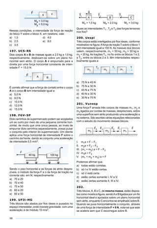 98
Nessas condições, a intensidade da força de reação
do bloco Y sobre o bloco X, em newtons, vale:
a) 1,5 d) 4,0
b) 2,5 e) 8,0
c) 3,5
197. UCS-RS
Dois corpos A e B de massas iguais a 2,0 kg e 1,0 kg,
respectivamente, deslocam-se sobre um plano ho-
rizontal sem atrito. O corpo A é empurrado para a
direita por uma força horizontal constante de inten-
sidade F = 15,0 N.
É correto aﬁrmar que a força de contato entre o corpo
A e o corpo B tem intensidade igual a:
a) 5,0 N
b) 9,0 N
c) 10,0 N
d) 12,0 N
e) 15,0 N
198. FGV-SP
Dois carrinhos de supermercado podem ser acoplados
um ao outro por meio de uma pequena corrente hori-
zontal, de modo que uma única pessoa, ao invés de
empurrar dois carrinhos separadamente, possa puxar
o conjunto pelo interior do supermercado. Um cliente
aplica uma força horizontal de intensidade F sobre o
carrinho da frente, dando ao conjunto uma aceleração
de intensidade 0,5 m/s2.
Sendo o piso horizontal e as forças de atrito despre-
zíveis, o módulo da força F e o da força de tração na
corrente são, em N, respectivamente:
a) 70 e 20
b) 70 e 40
c) 70 e 50
d) 60 e 20
e) 60 e 50
199. UFIt-MG
Três blocos são atados por ﬁos ideais e puxados no
espaço interestelar, onde inexiste gravidade, com uma
aceleração de módulo 10 m/s2.
Quais as intensidades T1 , T2 e T3 das forças tensoras
nos ﬁos?
200. Uespi
Três corpos estão interligados por ﬁos ideais, conforme
mostrados na ﬁgura.Aforça de tração T sobre o bloco 1
tem intensidade igual a 150 N. As massas dos blocos
valem, respectivamente, m1 = 50 kg, m2 = 30 kg e
m3 = 20 kg. As trações T1, no ﬁo entre os blocos 1 e 2,
e T2, entre os blocos 2 e 3, têm intensidades respec-
tivamente iguais a:
a) 75 N e 45 N
b) 75 N e 30 N
c) 45 N e 75 N
d) 40 N e 30 N
e) 30 N e 75 N
201. Vunesp
Uma força arrasta três corpos de massas m1, m2 e
m3 ligados por cordas de massas, desprezíveis, sobre
uma superfície sem atrito produzindo uma aceleração a
no sistema. São escritas várias equações relacionadas
com o estudo do movimento desses blocos.
I. m1a = F – F1
II. m2a = F2 – F3
III. (m1 + m2) a = F – F3
IV. m3a = F3
V. (m1 + m2 + m3) a = F
Podemos aﬁrmar que:
a) todas estão corretas.
b) só I e IV estão certas.
c) só V está certa.
d) estão certas somente I, IV e V.
e) estão certas somente II, III e IV.
202.
Três blocos,A, B e C, de mesma massa, estão dispos-
tos como mostra a ﬁgura, sendoAe B ligados por um ﬁo
horizontal ideal e apoiados sobre um plano horizontal
sem atrito, enquanto C encontra-se empilhado sobre B.
Quando se puxa horizontalmente o conjunto, através
de uma força de intensidade F = 9 N, nota-se que este
se acelera sem que C escorregue sobre B.
 