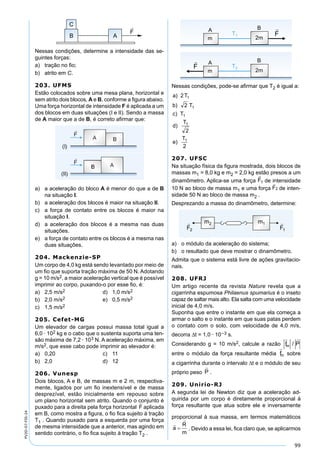99
PV2D-07-FIS-24
Nessas condições, determine a intensidade das se-
guintes forças:
a) tração no ﬁo;
b) atrito em C.
203. UFMS
Estão colocados sobre uma mesa plana, horizontal e
sem atrito dois blocos, A e B, conforme a ﬁgura abaixo.
Uma força horizontal de intensidade F é aplicada a um
dos blocos em duas situações (I e II). Sendo a massa
de A maior que a de B, é correto aﬁrmar que:
a) a aceleração do bloco A é menor do que a de B
na situação I.
b) a aceleração dos blocos é maior na situação II.
c) a força de contato entre os blocos é maior na
situação I.
d) a aceleração dos blocos é a mesma nas duas
situações.
e) a força de contato entre os blocos é a mesma nas
duas situações.
204. Mackenzie-SP
Um corpo de 4,0 kg está sendo levantado por meio de
um ﬁo que suporta tração máxima de 50 N. Adotando
g = 10 m/s2, a maior aceleração vertical que é possível
imprimir ao corpo, puxando-o por esse ﬁo, é:
a) 2,5 m/s2 d) 1,0 m/s2
b) 2,0 m/s2 e) 0,5 m/s2
c) 1,5 m/s2
205. Cefet-MG
Um elevador de cargas possui massa total igual a
6,0 · 102 kg e o cabo que o sustenta suporta uma ten-
são máxima de 7,2 · 103 N. A aceleração máxima, em
m/s2, que esse cabo pode imprimir ao elevador é:
a) 0,20 c) 11
b) 2,0 d) 12
206. Vunesp
Dois blocos, A e B, de massas m e 2 m, respectiva-
mente, ligados por um ﬁo inextensível e de massa
desprezível, estão inicialmente em repouso sobre
um plano horizontal sem atrito. Quando o conjunto é
puxado para a direita pela força horizontal aplicada
em B, como mostra a ﬁgura, o ﬁo ﬁca sujeito à tração
T1 . Quando puxado para a esquerda por uma força
de mesma intensidade que a anterior, mas agindo em
sentido contrário, o ﬁo ﬁca sujeito à tração T2 .
Nessas condições, pode-se aﬁrmar que T2 é igual a:
207. UFSC
Na situação física da ﬁgura mostrada, dois blocos de
massas m1 = 8,0 kg e m2 = 2,0 kg estão presos a um
dinamômetro. Aplica-se uma força de intensidade
10 N ao bloco de massa m1 e uma força de inten-
sidade 50 N ao bloco de massa m2 .
Desprezando a massa do dinamômetro, determine:
a) o módulo da aceleração do sistema;
b) o resultado que deve mostrar o dinamômetro.
Admita que o sistema está livre de ações gravitacio-
nais.
208. UFRJ
Um artigo recente da revista Nature revela que a
cigarrinha espumosa Philaenus spumarius é o inseto
capaz de saltar mais alto. Ela salta com uma velocidade
inicial de 4,0 m/s.
Suponha que entre o instante em que ela começa a
armar o salto e o instante em que suas patas perdem
o contato com o solo, com velocidade de 4,0 m/s,
decorra ∆t = 1,0 · 10–3 s.
Considerando g = 10 m/s2, calcule a razão
entre o módulo da força resultante média sobre
a cigarrinha durante o intervalo ∆t e o módulo de seu
próprio peso .
209. Unirio-RJ
A segunda lei de Newton diz que a aceleração ad-
quirida por um corpo é diretamente proporcional à
força resultante que atua sobre ele e inversamente
proporcional à sua massa, em termos matemáticos
. Devido a essa lei, ﬁca claro que, se aplicarmos
 