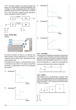100
’, do mesmo módulo, aos corpos indicados nas
ﬁguras 1 e 2, eles adquirem a mesma aceleração, mas
a tração na corda, considerada ideal, terá módulos
diferentes. Qual deverá ser a razão entre os módulos
de ’ para que a tração na corda, que liga os
corpos, apresente o mesmo módulo?
a) 1/2 d) 1
b) 2 e) 1/3
c) 3
210. UFTM-MG
Analise:
No sistema indicado, os blocos e as roldanas não
estão sujeitos a forças dissipativas, e os cabos co-
nectados entre os blocos são inextensíveis e têm
massa desprezível.
Nos gráﬁcos que seguem, a linha pontilhada indica
o instante em que o bloco C se apóia na superfície
horizontal. A aceleração do bloco A ﬁca esboçada
pelo gráﬁco:
211. Vunesp
Uma barraAC homogênea de massa M e comprimento
L, colocada numa mesa lisa e horizontal, desliza sem
girar sob a ação de uma força , também horizontal,
aplicada na sua extremidade esquerda. Se o compri-
mento da fração BC é
2
3
L, determine a intensidade da
força que está fração exerce sobre a fração AB.
212. UECE
Três corpos A, B e C, de massas MA = 2 kg, MB = 6 kg
e MC = 12 kg estão apoiados em uma superfície plana,
horizontal e idealmente lisa.Ao blocoAé aplicada uma
força horizontal F = 10 N. A força que B exerce sobre
C vale, em newtons:
a) 2
b) 4
c) 6
d) 10
 