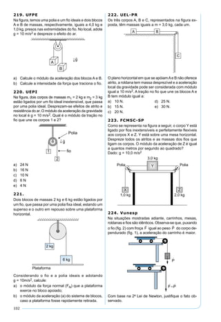 102
219. UFPE
Na ﬁgura, temos uma polia e um ﬁo ideais e dois blocos
A e B de massas, respectivamente, iguais a 4,0 kg e
1,0 kg, presos nas extremidades do ﬁo. No local, adote
g = 10 m/s2 e despreze o efeito do ar.
a) Calcule o módulo da aceleração dos blocos A e B.
b) Calcule a intensidade da força que traciona o ﬁo.
220. UEPI
Na ﬁgura, dois corpos de massas m1 = 2 kg e m2 = 3 kg
estão ligados por um ﬁo ideal inextensível, que passa
por uma polia ideal. Desprezam-se efeitos de atrito e
resistência do ar. O módulo da aceleração da gravidade
no local é g = 10 m/s2. Qual é o módulo da tração no
ﬁo que une os corpos 1 e 2?
a) 24 N
b) 16 N
c) 10 N
d) 6 N
e) 4 N
221.
Dois blocos de massas 2 kg e 6 kg estão ligados por
um ﬁo, que passa por uma polia ﬁxa ideal, estando um
supenso e o outro em repouso sobre uma plataforma
horizontal.
Considerando o fio e a polia ideais e adotando
g = 10m/s2, calcule:
a) o módulo da força normal (FN) que a plataforma
exerce no bloco apoiado;
b) o módulo da aceleração (a) do sistema de blocos,
caso a plataforma fosse rapidamente retirada.
222. UEL-PR
Os três corpos A, B e C, representados na ﬁgura ex-
posta, têm massas iguais a m = 3,0 kg, cada um.
O plano horizontal em que se apóiamAe B não oferece
atrito, a roldana tem massa desprezível e a aceleração
local da gravidade pode ser considerada com módulo
igual a 10 m/s2. A tração no ﬁo que une os blocos A e
B tem módulo igual a:
a) 10 N. d) 25 N.
b) 15 N. e) 30 N.
c) 20 N.
223. FCMSC-SP
Como se representa na ﬁgura a seguir, o corpo Y está
ligado por ﬁos inextensíveis e perfeitamente ﬂexíveis
aos corpos X e Z. Y está sobre uma mesa horizontal.
Despreze todos os atritos e as massas dos ﬁos que
ligam os corpos. O módulo da aceleração de Z é igual
a quantos metros por segundo ao quadrado?
Dado: g = 10,0 m/s2
224. Vunesp
Na situações mostradas adiante, carrinhos, mesas,
roldanas e ﬁos são idênticos. Observa-se que, puxando
o ﬁo (ﬁg. 2) com froça F

igual ao peso P

do corpo de-
pendurado (ﬁg. 1), a aceleração do carrinho é maior.
Com base na 2a
Lei de Newton, justiﬁque o fato ob-
servado.
 