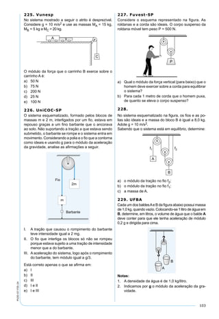 103
PV2D-07-FIS-24
225. Vunesp
No sistema mostrado a seguir o atrito é desprezível.
Considere g = 10 m/s2 e use as massas MA = 15 kg,
MB = 5 kg e MC = 20 kg.
O módulo da força que o carrinho B exerce sobre o
carrinho A é:
a) 50 N
b) 75 N
c) 200 N
d) 25 N
e) 100 N
226. UniCOC-SP
O sistema esquematizado, formado pelos blocos de
massas m e 2 m, interligados por um ﬁo, estava em
repouso graças a um ﬁno barbante que o ancorava
ao solo. Não suportando a tração a que estava sendo
submetido, o barbante se rompe e o sistema entra em
movimento. Considerando a polia e o ﬁo que a contorna
como ideais e usando g para o módulo da aceleração
da gravidade, analise as aﬁrmações a seguir.
Fio
2m
Barbante
m
I. A tração que causou o rompimento do barbante
teve intensidade igual a 2 mg.
II. O ﬁo que interliga os blocos só não se rompeu
porque estava sujeito a uma tração de intensidade
menor que a do barbante.
III. A aceleração do sistema, logo após o rompimento
do barbante, tem módulo igual a g/3.
Está correto apenas o que se aﬁrma em:
a) I
b) II
c) III
d) I e II
e) I e III
227. Fuvest-SP
Considere o esquema representado na ﬁgura. As
roldanas e a corda são ideais. O corpo suspenso da
roldana móvel tem peso P = 500 N.
a) Qual o módulo da força vertical (para baixo) que o
homem deve exercer sobre a corda para equilibrar
o sistema?
b) Para cada 1 metro de corda que o homem puxa,
de quanto se eleva o corpo suspenso?
228.
No sistema esquematizado na ﬁgura, os ﬁos e as po-
lias são ideais e a massa do bloco B é igual a 8,0 kg.
Adote g = 10 m/s2.
Sabendo que o sistema está em equilíbrio, determine:
a) o módulo da tração no ﬁo f2;
b) o módulo da tração no ﬁo f1;
c) a massa de A.
229. UFBA
Cada um dos baldesAe B da ﬁgura abaixo possui massa
de 1,0 kg, quando vazio. Colocando-se 1 litro de água em
B, determine, em litros, o volume de água que o balde A
deve conter para que ele tenha aceleração de módulo
0,2 g e dirigida para cima.
Notas:
1. A densidade da água é de 1,0 kg/litro.
2. Indicamos por g o módulo da aceleração da gra-
vidade.
 