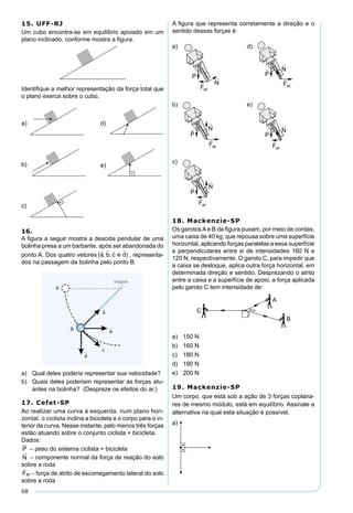 68
15. UFF-RJ
Um cubo encontra-se em equilíbrio apoiado em um
plano inclinado, conforme mostra a ﬁgura.
Identiﬁque a melhor representação da força total que
o plano exerce sobre o cubo.
16.
A ﬁgura a seguir mostra a descida pendular de uma
bolinha presa a um barbante, após ser abandonada do
ponto A. Dos quatro vetores ( , , )
   
a b c e d , representa-
dos na passagem da bolinha pelo ponto B:
a) Qual deles poderia representar sua velocidade?
b) Quais deles poderiam representar as forças atu-
antes na bolinha? (Despreze os efeitos do ar.)
17. Cefet-SP
Ao realizar uma curva à esquerda, num plano hori-
zontal, o ciclista inclina a bicicleta e o corpo para o in-
terior da curva. Nesse instante, pelo menos três forças
estão atuando sobre o conjunto ciclista + bicicleta.
Dados:
P

– peso do sistema ciclista + bicicleta
N

– componente normal da força de reação do solo
sobre a roda
Fat

– força de atrito de escorregamento lateral do solo
sobre a roda
A ﬁgura que representa corretamente a direção e o
sentido dessas forças é:
a) d)
b) e)
c)
18. Mackenzie-SP
Os garotos A e B da ﬁgura puxam, por meio de cordas,
uma caixa de 40 kg, que repousa sobre uma superfície
horizontal, aplicando forças paralelas a essa superfície
e perpendiculares entre si de intensidades 160 N e
120 N, respectivamente. O garoto C, para impedir que
a caixa se desloque, aplica outra força horizontal, em
determinada direção e sentido. Desprezando o atrito
entre a caixa e a superfície de apoio, a força aplicada
pelo garoto C tem intensidade de:
a) 150 N
b) 160 N
c) 180 N
d) 190 N
e) 200 N
19. Mackenzie-SP
Um corpo, que está sob a ação de 3 forças coplana-
res de mesmo módulo, está em equilíbrio. Assinale a
alternativa na qual esta situação é possível.
a)
 