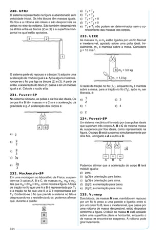 104
230. UFRJ
O sistema representado na ﬁgura é abandonado sem
velocidade inicial. Os três blocos têm massas iguais.
Os ﬁos e a roldana são ideais e são desprezíveis os
atritos no eixo da roldana. São também desprezíveis
os atritos entre os blocos (2) e (3) e a superfície hori-
zontal na qual estão apoiados.
O sistema parte do repouso e o bloco (1) adquire uma
aceleração de módulo igual a a.Após alguns instantes,
rompe-se o ﬁo que liga os blocos (2) e (3). A partir de
então, a aceleração do bloco (1) passa a ter um módulo
igual a a’. Calcule a razão a’/a.
231. Fuvest-SP
No sistema indicado, as polias e os ﬁos são ideais. Os
corpos A e B têm massas m e 2 m e a aceleração da
gravidade é g. A aceleração dos corpos é:
a) g
b)
g
2
c)
g
3
d) 3g
e) 2
3
g
232. Mackenzie-SP
Em uma montagem no laboratório de Física, suspen-
dem-se 3 caixas A, B e C, de massas mA, mB e mC,
tais que mA = 2mB = 3mC, como mostra a ﬁgura.Aforça
de tração no ﬁo que une A a B é representada por T1
e a tração no ﬁo que une B a C é representada por
T2. Cortando-se o ﬁo que prende o sistema no teto e
desprezando-se a resistência do ar, podemos aﬁrmar
que, durante a queda:
a) T1 < T2
b) T1 > T2
c) T1 = T2 = 0
d) T1 = T2 ≠ 0
e) T1 e T2 não podem ser determinados sem o co-
nhecimento das massas dos corpos.
233. UECE
As massas m1 e m2 estão ligadas por um ﬁo ﬂexível
e inextensível, apoiado sobre uma polia ideal. Ini-
cialmente, m1 é mantida sobre a mesa. Considere
g = 10 m/s2.
A razão da tração no ﬁo (T1), enquanto m1 é mantida
sobre a mesa, para a tração no ﬁo (T2), após m1 ser
liberada, é:
a)
1
2
d) 3
b) 1 e) 4
c) 2
234. Fuvest-SP
Um sistema mecânico é formado por duas polias ideais
que suportam três corpos A, B e C de mesma massa
m, suspensos por ﬁos ideais, como representado na
ﬁgura. O corpo B está suspenso simultaneamente por
dois ﬁos, um ligado a A e outro a C.
Podemos aﬁrmar que a aceleração do corpo B terá
módulo igual a:
a) zero.
b) (g/3) e orientação para baixo.
c) (g/3) e orientação para cima.
d) (2g/3) e orientação para baixo.
e) (2g/3) e orientação para cima.
235. Vunesp
Dois blocos, de massas M e m, mantidos em repouso
por um ﬁo A preso a uma parede e ligados entre si
por um outro ﬁo B, leve e inextensível, que passa por
uma roldana de massa desprezível, estão dispostos
conforme a ﬁgura. O bloco de massa M está apoiado
sobre uma superfície plana e horizontal, enquanto o
de massa m encontra-se suspenso. A roldana pode
girar livremente.
 