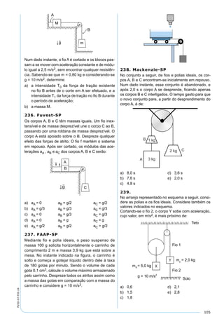 105
PV2D-07-FIS-24
Num dado instante, o ﬁo A é cortado e os blocos pas-
sam a se mover com aceleração constante e de módu-
lo igual a 2,5 m/s2, sem encontrar qualquer resistên-
cia. Sabendo-se que m = 0,80 kg e considerando-se
g = 10 m/s2, determine:
a) a intensidade T0 da força de tração existente
no ﬁo B antes de o corte em A ser efetuado, e a
intensidade T1 da força de tração no ﬁo B durante
o período de aceleração;
b) a massa M.
236. Fuvest-SP
Os corpos A, B e C têm massas iguais. Um ﬁo inex-
tensível e de massa desprezível une o corpo C ao B,
passando por uma roldana de massa desprezível. O
corpo A está apoiado sobre o B. Despreze qualquer
efeito das forças de atrito. O ﬁo f mantém o sistema
em repouso. Após ser cortado, os módulos das ace-
lerações aA , aB e aC dos corpos A, B e C serão:
a) aA = 0 aB = g/2 aC = g/2
b) aA = g/3 aB = g/3 aC = g/3
c) aA = 0 aB = g/3 aC = g/3
d) aA = 0 aB = g aC = g
e) aA = g/2 aB = g/2 aC = g/2
237. FAAP-SP
Mediante ﬁo e polia ideais, o peso suspenso de
massa 100 g solicita horizontalmente o carrinho de
comprimento 2 m e massa 3,9 kg que está sobre a
mesa. No instante indicado na ﬁgura, o carrinho é
solto e começa a gotejar líquido dentro dele à taxa
de 180 gotas por minuto. Sendo o volume de cada
gota 0,1 cm3, calcule o volume máximo armazenado
pelo carrinho. Despreze todos os atritos assim como
a massa das gotas em comparação com a massa do
carrinho e considere g = 10 m/s2.
238. Mackenzie-SP
No conjunto a seguir, de ﬁos e polias ideais, os cor-
pos A, B e C encontram-se inicialmente em repouso.
Num dado instante, esse conjunto é abandonado, e
após 2,0 s o corpo A se desprende, ﬁcando apenas
os corpos B e C interligados. O tempo gasto para que
o novo conjunto pare, a partir do desprendimento do
corpo A, é de:
a) 8,0 s d) 3,6 s
b) 7,6 s e) 2,0 s
c) 4,8 s
239.
No arranjo representado no esquema a seguir, consi-
dere as polias e os ﬁos ideais. Considere também os
valores indicados no esquema.
Cortando-se o ﬁo 2, o corpo Y sobe com aceleração,
cujo valor, em m/s2, é mais próximo de:
a) 0,6 d) 2,1
b) 1,5 e) 2,8
c) 1,8
 