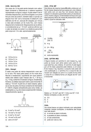 106
240. Unirio-RJ
Um corpo de 1,0 kg está sendo baixado com veloci-
dade constante e utilizando-se o sistema mecânico
representado na ﬁgura a seguir. A polia ideal P, de di-
mensões despreziveis, encontra-se ligada a um ponto
ﬁxo por meio da corda C, também ideal, e que faz um
ângulo Â de 135° com a horizontal. A roldana R, com
diâmetro de 50 cm, executa 60 rotações por minuto
e nela está enrolado um ﬁo muito ﬁno, com massa
desprezível e inextensível. Desprezando-se os atritos,
e considerando-se g = 10 m/s2, pode-se aﬁrmar que
o valor da tensão na corda C e a distância percorrida
pelo corpo em 1,5 s são, aproximadamente:
1,0 kg
R
C Â
P
50 cm
Horizontal
Horizontal
a) 10 N e 2,4 m
b) 10 N e 3,1 m
c) 14 N e 1,6 m
d) 14 N e 2,4 m
e) 50 N e 1,6 m
241. Uespi
É dada uma polia de inércia desprezível e sem atri-
to no eixo. Por essa polia passa um ﬁo muito leve,
ﬂexível e inextensível, suportando em suas extremi-
dades dois sólidos cujas massas são m1 = 20 kg e
m2 = 12 kg, conforme é mostrado na ﬁgura. Inicialmente,
ﬁo tenso, os sólidos repousam sobre o piso horizontal. É
dado g = 10 m/s2. A partir de um dado instante, aplica-
se ao eixo da polia uma força constante de intensidade
F = 600 N, dirigida verticalmente para cima. Então, as
acelerações a1 e a2 dos corpos suspensos têm módulos,
respectivamente, iguais a:
a) 5 m/s2 e 15 m/s2
b) 10 m/s2 e 10 m/s2
c) 5 m/s2 e 10 m/s2
d) 15 m/s2 e 25 m/s2
e) zero e 5 m/s2
242. ITA-SP
Dois blocos de mesma massa M estão unidos por um
ﬁo de massa desprezível que passa por uma roldana
sem atrito com um eixo ﬁxo. Um terceiro bloco de
massa m é colocado suavemente sobre um dos blocos,
como mostra a ﬁgura. A intensidade da força com que
esse pequeno bloco de massa m pressionará o bloco
sobre o qual foi colocado vale:
a)
b) m g
c) (m – M) g
d)
e) outra expressão
243. UFTM-MG
A ﬁgura mostra um carrinho A, com massa mA, que
pode se mover sem atrito sobre outro carro C, no
qual está ﬁxa uma roldana. O carrinho A está ligado
por um ﬁo ideal, passando pela roldana, a um corpo
B de massa 3 kg. Quando o conjunto todo está sob
uma aceleração a, o carrinho A e o corpo B não se
movem em relação ao carro C e a parte do ﬁo entre
o corpo B e a roldana forma um ângulo de 53° com
a horizontal.
Dados: g = 10 m/s2, sen 53° = 0,8 e cos 53° = 0,6
Nestas condições, a vale, em m/s2:
a) 2,5 d) 7,5
b) 3 e) 10
c) 5
244.
Um móvel desce um plano inclinado com velocidade
costante; nessas condições, a resultante das forças
que nele atuam:
a) é normal ao plano inclinado.
b) é paralela ao plano inclinado.
c) é nula certamente.
d) pode ser nula ou não.
 