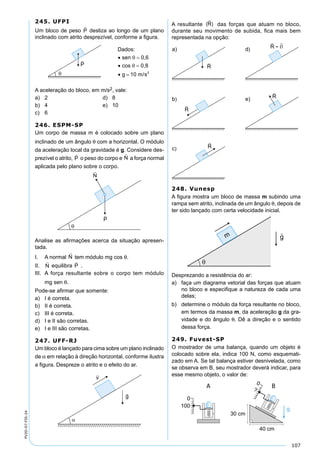 107
PV2D-07-FIS-24
245. UFPI
Um bloco de peso desliza ao longo de um plano
inclinado com atrito desprezível, conforme a ﬁgura.
A aceleração do bloco, em m/s2, vale:
a) 2 d) 8
b) 4 e) 10
c) 6
246. ESPM-SP
Um corpo de massa m é colocado sobre um plano
inclinado de um ângulo θ com a horizontal. O módulo
da aceleração local da gravidade é g. Considere des-
prezível o atrito,

P o peso do corpo e

N a força normal
aplicada pelo plano sobre o corpo.
Analise as aﬁrmações acerca da situação apresen-
tada.
I. A normal

N tem módulo mg cos θ.
II.

N equilibra

P .
III. A força resultante sobre o corpo tem módulo
mg sen θ.
Pode-se aﬁrmar que somente:
a) I é correta.
b) II é correta.
c) III é correta.
d) I e II são corretas.
e) I e III são corretas.
247. UFF-RJ
Um bloco é lançado para cima sobre um plano inclinado
de α em relação à direção horizontal, conforme ilustra
a ﬁgura. Despreze o atrito e o efeito do ar.
A resultante das forças que atuam no bloco,
durante seu movimento de subida, ﬁca mais bem
representada na opção:
248. Vunesp
A ﬁgura mostra um bloco de massa m subindo uma
rampa sem atrito, inclinada de um ângulo θ, depois de
ter sido lançado com certa velocidade inicial.
Desprezando a resistência do ar:
a) faça um diagrama vetorial das forças que atuam
no bloco e especiﬁque a natureza de cada uma
delas;
b) determine o módulo da força resultante no bloco,
em termos da massa m, da aceleração g da gra-
vidade e do ângulo θ. Dê a direção e o sentido
dessa força.
249. Fuvest-SP
O mostrador de uma balança, quando um objeto é
colocado sobre ela, indica 100 N, como esquemati-
zado em A. Se tal balança estiver desnivelada, como
se observa em B, seu mostrador deverá indicar, para
esse mesmo objeto, o valor de:
0
100
0
?
40 cm
30 cm
g
A B
 