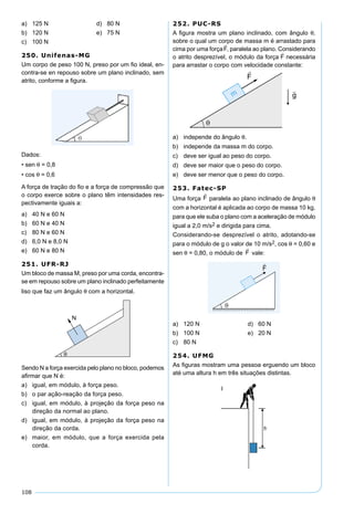108
a) 125 N d) 80 N
b) 120 N e) 75 N
c) 100 N
250. Unifenas-MG
Um corpo de peso 100 N, preso por um ﬁo ideal, en-
contra-se en repouso sobre um plano inclinado, sem
atrito, conforme a ﬁgura.
Dados:
• sen θ = 0,8
• cos θ = 0,6
A força de tração do ﬁo e a força de compressão que
o corpo exerce sobre o plano têm intensidades res-
pectivamente iguais a:
a) 40 N e 60 N
b) 60 N e 40 N
c) 80 N e 60 N
d) 6,0 N e 8,0 N
e) 60 N e 80 N
251. UFR-RJ
Um bloco de massa M, preso por uma corda, encontra-
se em repouso sobre um plano inclinado perfeitamente
liso que faz um ângulo θ com a horizontal.
Sendo N a força exercida pelo plano no bloco, podemos
aﬁrmar que N é:
a) igual, em módulo, à força peso.
b) o par ação-reação da força peso.
c) igual, em módulo, à projeção da força peso na
direção da normal ao plano.
d) igual, em módulo, à projeção da força peso na
direção da corda.
e) maior, em módulo, que a força exercida pela
corda.
252. PUC-RS
A ﬁgura mostra um plano inclinado, com ângulo θ,
sobre o qual um corpo de massa m é arrastado para
cima por uma força , paralela ao plano. Considerando
o atrito desprezível, o módulo da força necessária
para arrastar o corpo com velocidade constante:
a) independe do ângulo θ.
b) independe da massa m do corpo.
c) deve ser igual ao peso do corpo.
d) deve ser maior que o peso do corpo.
e) deve ser menor que o peso do corpo.
253. Fatec-SP
Uma força paralela ao plano inclinado de ângulo θ
com a horizontal é aplicada ao corpo de massa 10 kg,
para que ele suba o plano com a aceleração de módulo
igual a 2,0 m/s2 e dirigida para cima.
Considerando-se desprezível o atrito, adotando-se
para o módulo de g o valor de 10 m/s2, cos θ = 0,60 e
sen θ = 0,80, o módulo de vale:
a) 120 N d) 60 N
b) 100 N e) 20 N
c) 80 N
254. UFMG
As ﬁguras mostram uma pessoa erguendo um bloco
até uma altura h em três situações distintas.
 