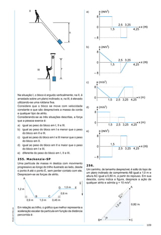 109
PV2D-07-FIS-24
Na situação I, o bloco é erguido verticalmente; na II, é
arrastado sobre um plano inclinado; e, na III, é elevado
utilizando-se uma roldana ﬁxa.
Considere que o bloco se move com velocidade
constante e que são desprezíveis a massa da corda
e qualquer tipo de atrito.
Considerando-se as três situações descritas, a força
que a pessoa exerce é:
a) igual ao peso do bloco em I, II e III.
b) igual ao peso do bloco em I e menor que o peso
do bloco em II e III.
c) igual ao peso do bloco em I e III menor que o peso
do bloco em II.
d) igual ao peso do bloco em II e maior que o peso
do bloco em I e III.
e) diferente do peso do bloco em I, II e III.
255. Mackenzie-SP
Uma partícula de massa m desliza com movimento
progressivo ao longo do trilho ilustrado ao lado, desde
o ponto A até o ponto E, sem perder contato com ele.
Desprezam-se as forças de atrito.
Em relação ao trilho, o gráﬁco que melhor representa a
aceleração escalar da partícula em função da distância
percorrida é:
a)
b)
c)
d)
e)
256.
Um carrinho, de tamanho desprezível, é solto do topo de
um plano inclinado de comprimento AB igual a 1,0 m e
altura AC igual a 0,80 m, a partir do repouso. Em sua
descida, como indica a ﬁgura, despreze a ação de
qualquer atrito e admita g = 10 m/s2.
 