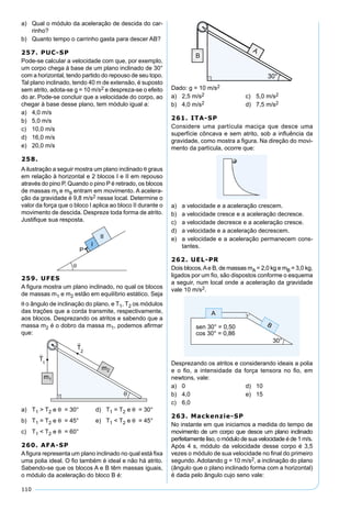 110
a) Qual o módulo da aceleração de descida do car-
rinho?
b) Quanto tempo o carrinho gasta para descer AB?
257. PUC-SP
Pode-se calcular a velocidade com que, por exemplo,
um corpo chega à base de um plano inclinado de 30°
com a horizontal, tendo partido do repouso de seu topo.
Tal plano inclinado, tendo 40 m de extensão, é suposto
sem atrito, adota-se g = 10 m/s2 e despreza-se o efeito
do ar. Pode-se concluir que a velocidade do corpo, ao
chegar à base desse plano, tem módulo igual a:
a) 4,0 m/s
b) 5,0 m/s
c) 10,0 m/s
d) 16,0 m/s
e) 20,0 m/s
258.
Ailustração a seguir mostra um plano inclinado θ graus
em relação à horizontal e 2 blocos I e II em repouso
através do pino P. Quando o pino P é retirado, os blocos
de massas mI e mII entram em movimento. A acelera-
ção da gravidade é 9,8 m/s2 nesse local. Determine o
valor da força que o bloco I aplica ao bloco II durante o
movimento de descida. Despreze toda forma de atrito.
Justiﬁque sua resposta.
259. UFES
A ﬁgura mostra um plano inclinado, no qual os blocos
de massas m1 e m2 estão em equilíbrio estático. Seja
θ o ângulo de inclinação do plano, e T1, T2 os módulos
das trações que a corda transmite, respectivamente,
aos blocos. Desprezando os atritos e sabendo que a
massa m2 é o dobro da massa m1, podemos aﬁrmar
que:
a) T1 > T2 e θ = 30° d) T1 = T2 e θ = 30°
b) T1 = T2 e θ = 45° e) T1 < T2 e θ = 45°
c) T1 < T2 e θ = 60°
260. AFA-SP
Aﬁgura representa um plano inclinado no qual está ﬁxa
uma polia ideal. O ﬁo também é ideal e não há atrito.
Sabendo-se que os blocos A e B têm massas iguais,
o módulo da aceleração do bloco B é:
Dado: g = 10 m/s2
a) 2,5 m/s2 c) 5,0 m/s2
b) 4,0 m/s2 d) 7,5 m/s2
261. ITA-SP
Considere uma partícula maciça que desce uma
superfície côncava e sem atrito, sob a inﬂuência da
gravidade, como mostra a ﬁgura. Na direção do movi-
mento da partícula, ocorre que:
a) a velocidade e a aceleração crescem.
b) a velocidade cresce e a aceleração decresce.
c) a velocidade decresce e a aceleração cresce.
d) a velocidade e a aceleração decrescem.
e) a velocidade e a aceleração permanecem cons-
tantes.
262. UEL-PR
Dois blocos,Ae B, de massas mA = 2,0 kg e mB = 3,0 kg,
ligados por um ﬁo, são dispostos conforme o esquema
a seguir, num local onde a aceleração da gravidade
vale 10 m/s2.
Desprezando os atritos e considerando ideais a polia
e o ﬁo, a intensidade da força tensora no ﬁo, em
newtons, vale:
a) 0 d) 10
b) 4,0 e) 15
c) 6,0
263. Mackenzie-SP
No instante em que iniciamos a medida do tempo de
movimento de um corpo que desce um plano inclinado
perfeitamente liso, o módulo de sua velocidade é de 1 m/s.
Após 4 s, módulo da velocidade desse corpo é 3,5
vezes o módulo de sua velocidade no ﬁnal do primeiro
segundo. Adotando g = 10 m/s2, a inclinação do plano
(ângulo que o plano inclinado forma com a horizontal)
é dada pelo ângulo cujo seno vale:
 